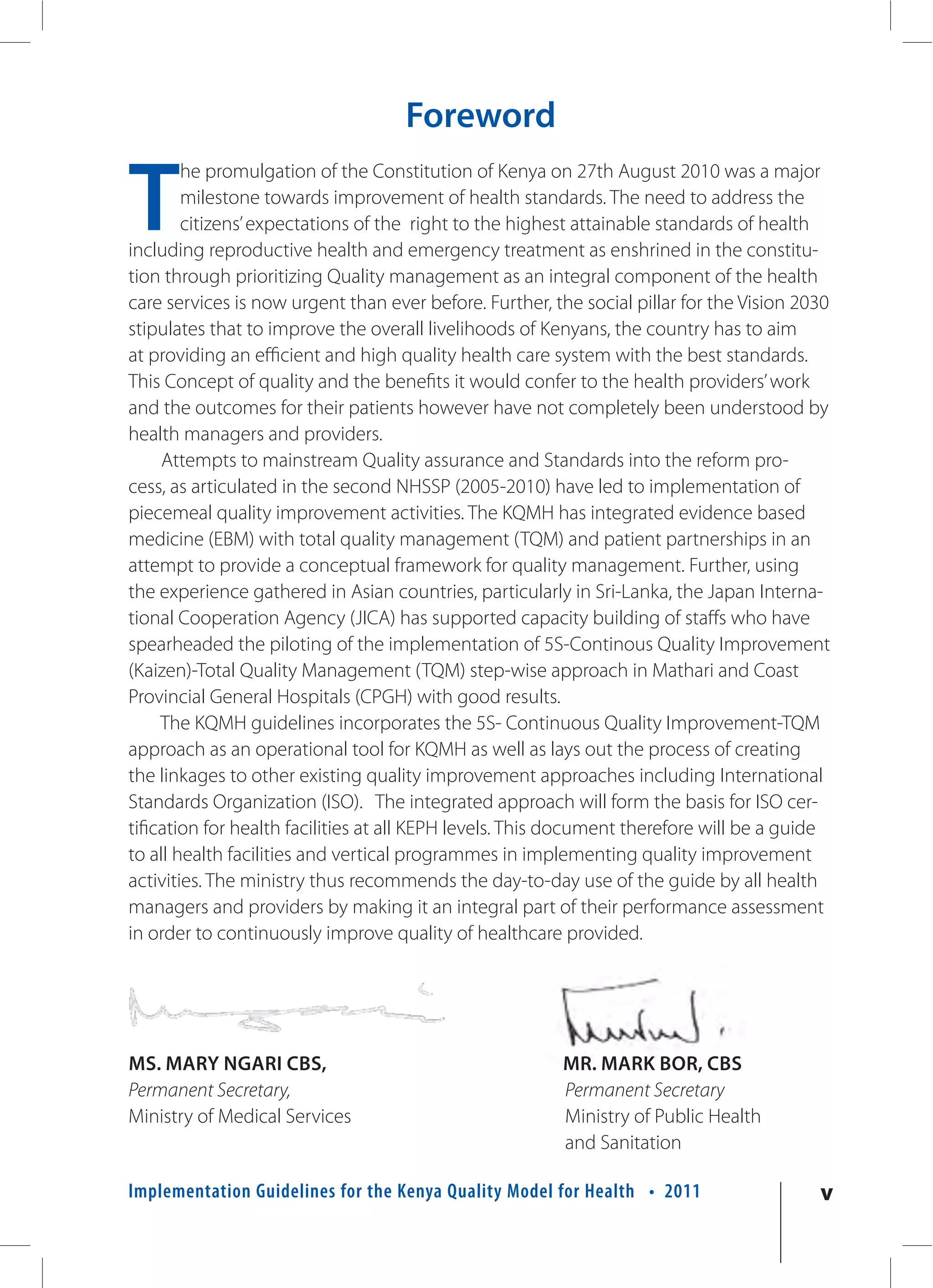Foreword

T
        he promulgation of the Constitution of Kenya on 27th August 2010 was a major
        milestone towards improvement of health standards. The need to address the
        citizens’ expectations of the right to the highest attainable standards of health
including reproductive health and emergency treatment as enshrined in the constitu-
tion through prioritizing Quality management as an integral component of the health
care services is now urgent than ever before. Further, the social pillar for the Vision 2030
stipulates that to improve the overall livelihoods of Kenyans, the country has to aim
at providing an efficient and high quality health care system with the best standards.
This Concept of quality and the benefits it would confer to the health providers’ work
and the outcomes for their patients however have not completely been understood by
health managers and providers.
     Attempts to mainstream Quality assurance and Standards into the reform pro-
cess, as articulated in the second NHSSP (2005-2010) have led to implementation of
piecemeal quality improvement activities. The KQMH has integrated evidence based
medicine (EBM) with total quality management (TQM) and patient partnerships in an
attempt to provide a conceptual framework for quality management. Further, using
the experience gathered in Asian countries, particularly in Sri-Lanka, the Japan Interna-
tional Cooperation Agency (JICA) has supported capacity building of staffs who have
spearheaded the piloting of the implementation of 5S-Continous Quality Improvement
(Kaizen)-Total Quality Management (TQM) step-wise approach in Mathari and Coast
Provincial General Hospitals (CPGH) with good results.
     The KQMH guidelines incorporates the 5S- Continuous Quality Improvement-TQM
approach as an operational tool for KQMH as well as lays out the process of creating
the linkages to other existing quality improvement approaches including International
Standards Organization (ISO). The integrated approach will form the basis for ISO cer-
tification for health facilities at all KEPH levels. This document therefore will be a guide
to all health facilities and vertical programmes in implementing quality improvement
activities. The ministry thus recommends the day-to-day use of the guide by all health
managers and providers by making it an integral part of their performance assessment
in order to continuously improve quality of healthcare provided.




MS. MARY NGARI CBS,                                     MR. MARK BOR, CBS
Permanent Secretary,                                    Permanent Secretary
Ministry of Medical Services                            Ministry of Public Health
                                                        and Sanitation

Implementation Guidelines for the Kenya Quality Model for Health • 2011                   v
 