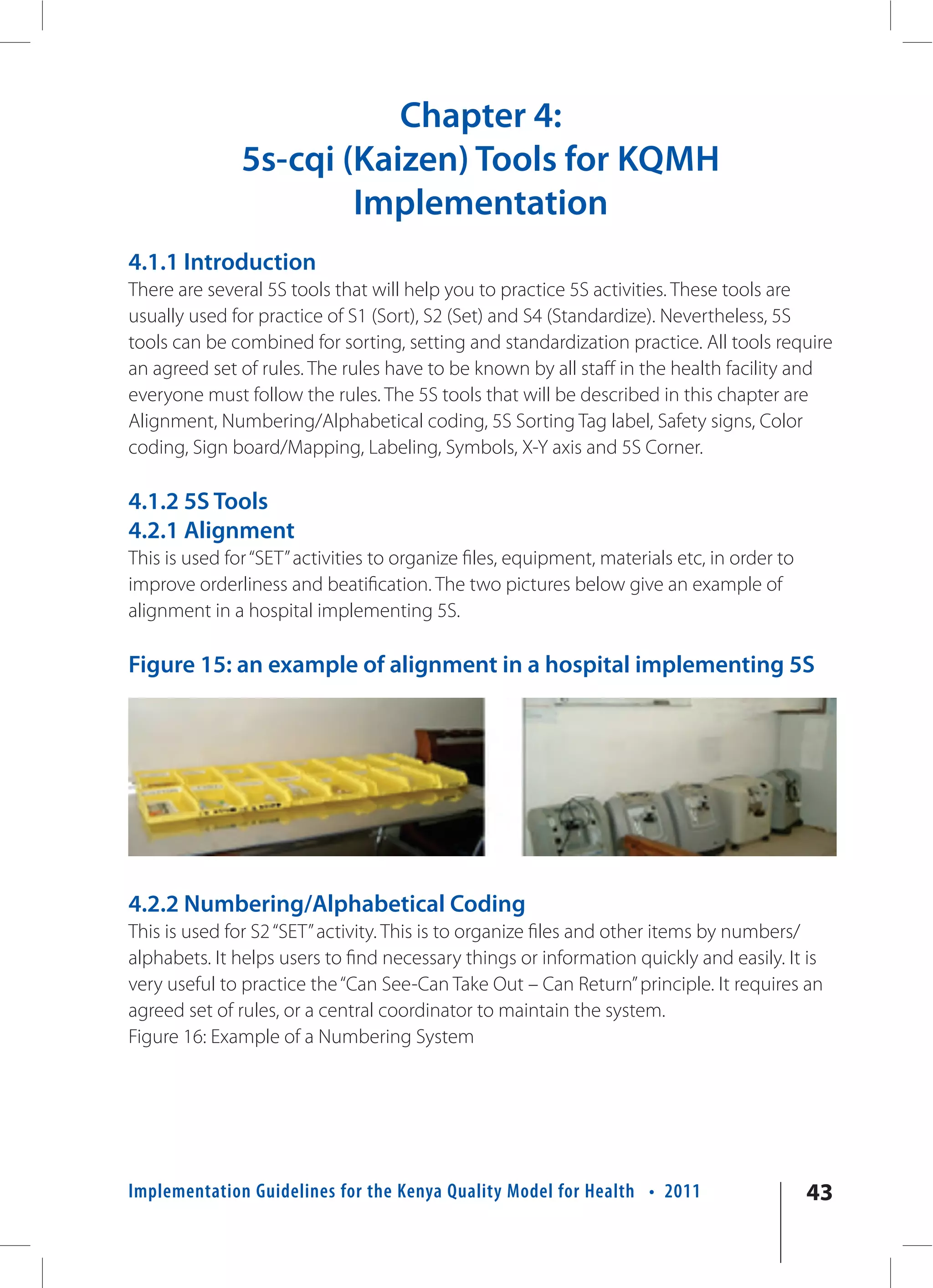 Chapter 4:
               5s-cqi (Kaizen) Tools for KQMH
                       Implementation
4.1.1 Introduction
There are several 5S tools that will help you to practice 5S activities. These tools are
usually used for practice of S1 (Sort), S2 (Set) and S4 (Standardize). Nevertheless, 5S
tools can be combined for sorting, setting and standardization practice. All tools require
an agreed set of rules. The rules have to be known by all staff in the health facility and
everyone must follow the rules. The 5S tools that will be described in this chapter are
Alignment, Numbering/Alphabetical coding, 5S Sorting Tag label, Safety signs, Color
coding, Sign board/Mapping, Labeling, Symbols, X-Y axis and 5S Corner.

4.1.2 5S Tools
4.2.1 Alignment
This is used for “SET” activities to organize files, equipment, materials etc, in order to
improve orderliness and beatification. The two pictures below give an example of
alignment in a hospital implementing 5S.

Figure 15: an example of alignment in a hospital implementing 5S




4.2.2 Numbering/Alphabetical Coding
This is used for S2 “SET” activity. This is to organize files and other items by numbers/
alphabets. It helps users to find necessary things or information quickly and easily. It is
very useful to practice the “Can See-Can Take Out – Can Return” principle. It requires an
agreed set of rules, or a central coordinator to maintain the system.
Figure 16: Example of a Numbering System




Implementation Guidelines for the Kenya Quality Model for Health • 2011                      43
 