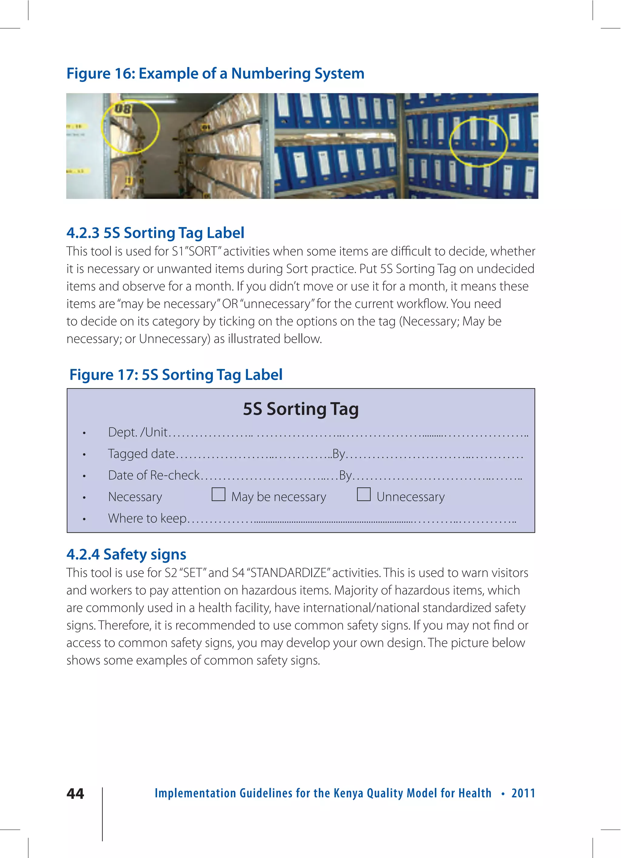 Figure 16: Example of a Numbering System




4.2.3 5S Sorting Tag Label
This tool is used for S1”SORT” activities when some items are difficult to decide, whether
it is necessary or unwanted items during Sort practice. Put 5S Sorting Tag on undecided
items and observe for a month. If you didn’t move or use it for a month, it means these
items are “may be necessary” OR “unnecessary” for the current workflow. You need
to decide on its category by ticking on the options on the tag (Necessary; May be
necessary; or Unnecessary) as illustrated bellow.

Figure 17: 5S Sorting Tag Label

                                       5S Sorting Tag
   •    Dept. /Unit……………….. ………………..……………….........………………..
   •    Tagged date…………………..…………..By………………………..…………
   •    Date of Re-check………………………..…By…………………………..……..
   •    Necessary                    May be necessary                  Unnecessary
   •    Where to keep……………....................................................................………..…………..

4.2.4 Safety signs
This tool is use for S2 “SET” and S4 “STANDARDIZE” activities. This is used to warn visitors
and workers to pay attention on hazardous items. Majority of hazardous items, which
are commonly used in a health facility, have international/national standardized safety
signs. Therefore, it is recommended to use common safety signs. If you may not find or
access to common safety signs, you may develop your own design. The picture below
shows some examples of common safety signs.




44                 Implementation Guidelines for the Kenya Quality Model for Health • 2011
 