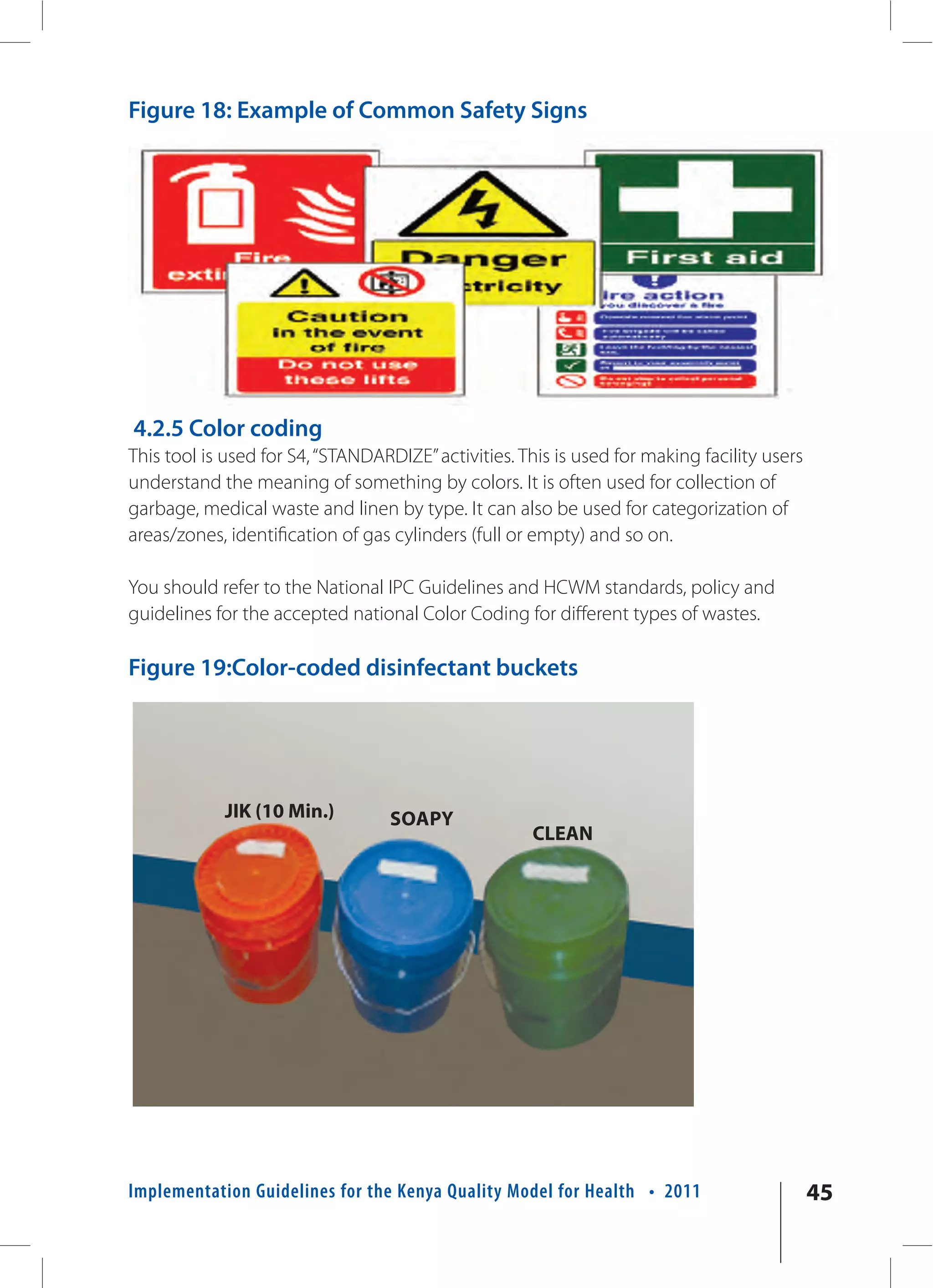 Figure 18: Example of Common Safety Signs




4.2.5 Color coding
This tool is used for S4, “STANDARDIZE” activities. This is used for making facility users
understand the meaning of something by colors. It is often used for collection of
garbage, medical waste and linen by type. It can also be used for categorization of
areas/zones, identification of gas cylinders (full or empty) and so on.

You should refer to the National IPC Guidelines and HCWM standards, policy and
guidelines for the accepted national Color Coding for different types of wastes.

Figure 19:Color-coded disinfectant buckets




            JIK (10 Min.)         SOAPY
                                                     CLEAN




Implementation Guidelines for the Kenya Quality Model for Health • 2011                      45
 