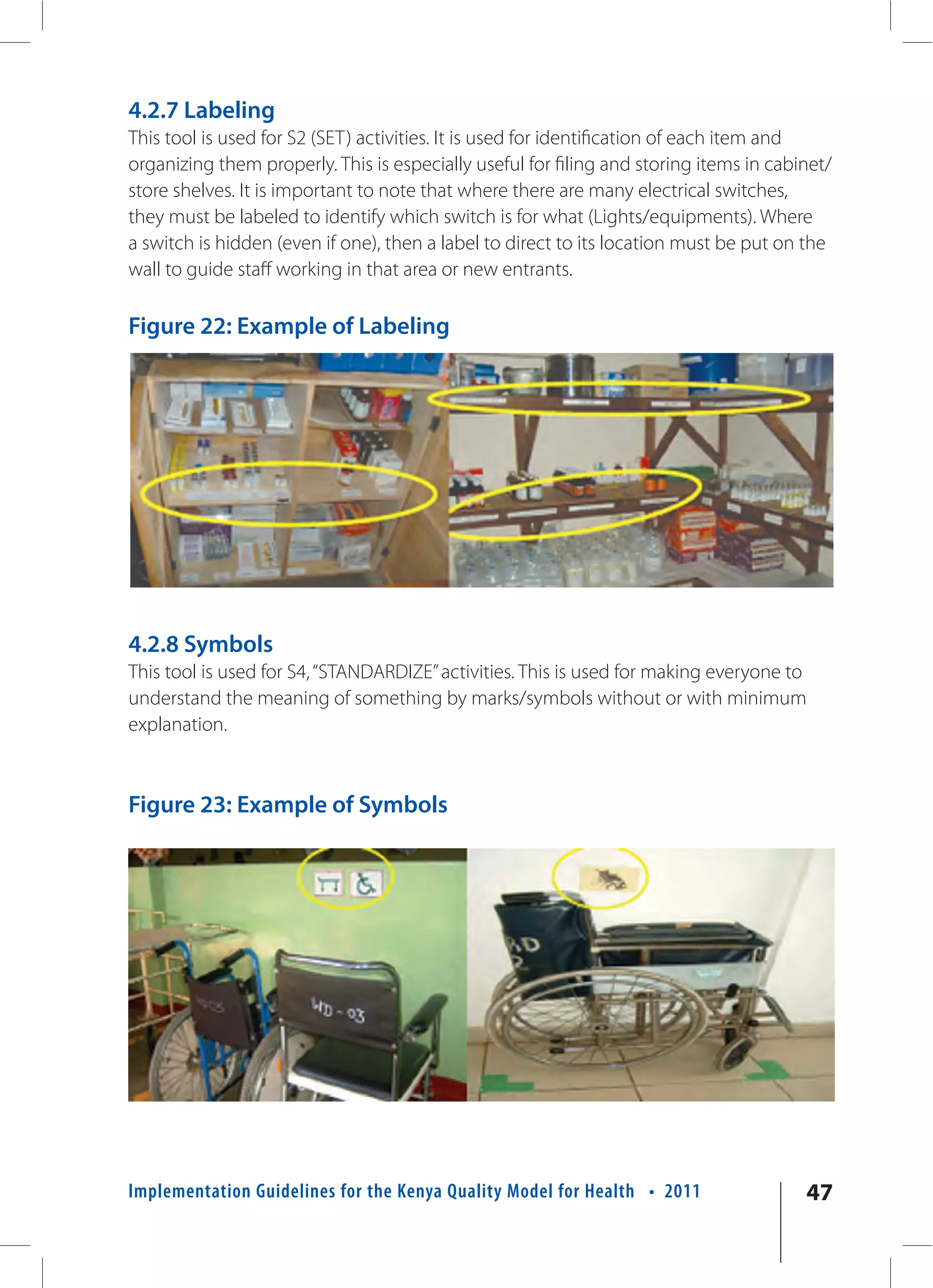 4.2.7 Labeling
This tool is used for S2 (SET) activities. It is used for identification of each item and
organizing them properly. This is especially useful for filing and storing items in cabinet/
store shelves. It is important to note that where there are many electrical switches,
they must be labeled to identify which switch is for what (Lights/equipments). Where
a switch is hidden (even if one), then a label to direct to its location must be put on the
wall to guide staff working in that area or new entrants.

Figure 22: Example of Labeling




4.2.8 Symbols
This tool is used for S4, “STANDARDIZE” activities. This is used for making everyone to
understand the meaning of something by marks/symbols without or with minimum
explanation.



Figure 23: Example of Symbols




Implementation Guidelines for the Kenya Quality Model for Health • 2011                 47
 