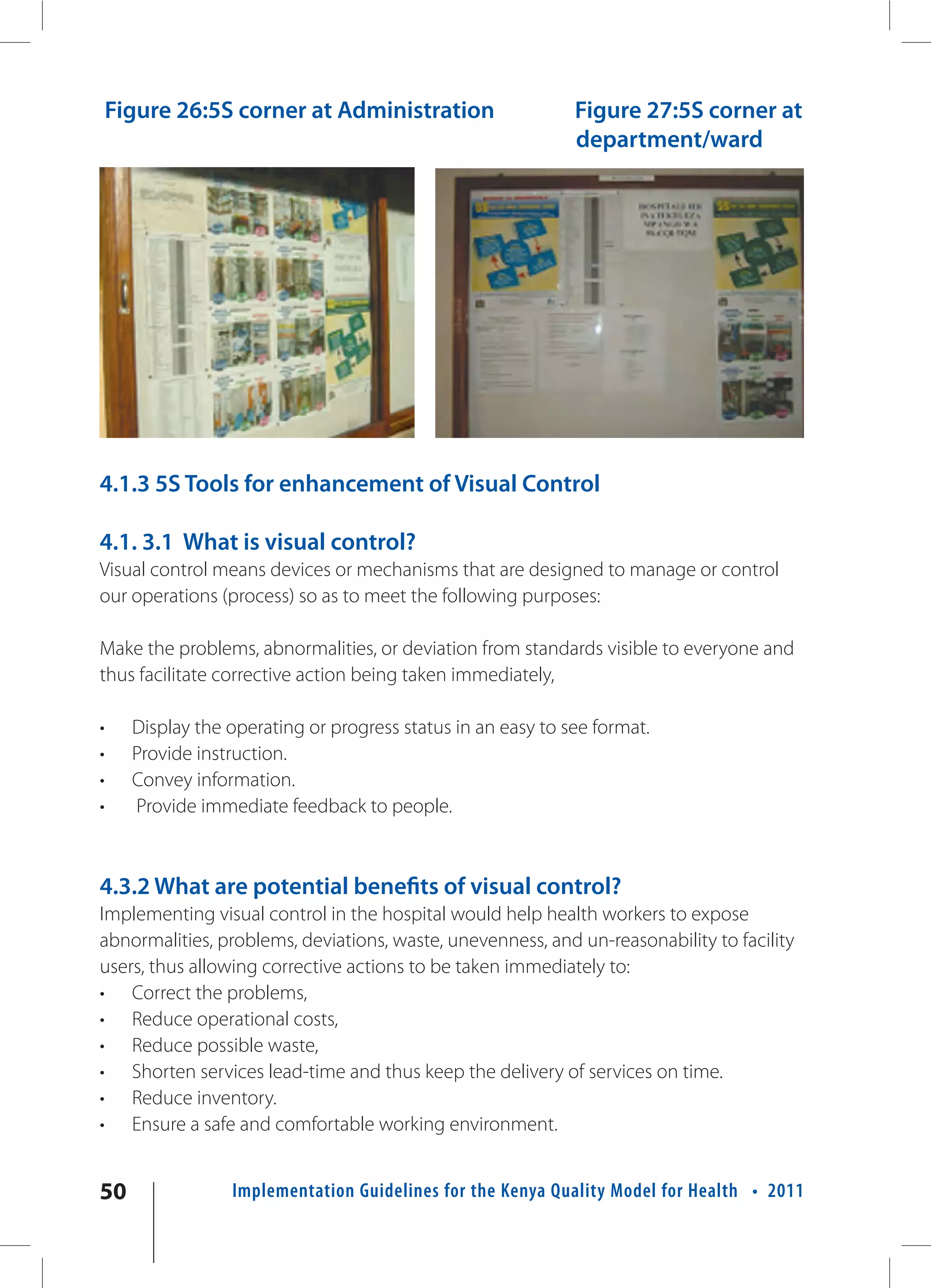 Figure 26:5S corner at Administration                     Figure 27:5S corner at
                                                              department/ward




4.1.3 5S Tools for enhancement of Visual Control

4.1. 3.1 What is visual control?
Visual control means devices or mechanisms that are designed to manage or control
our operations (process) so as to meet the following purposes:

Make the problems, abnormalities, or deviation from standards visible to everyone and
thus facilitate corrective action being taken immediately,

•     Display the operating or progress status in an easy to see format.
•     Provide instruction.
•     Convey information.
•     Provide immediate feedback to people.



4.3.2 What are potential benefits of visual control?
Implementing visual control in the hospital would help health workers to expose
abnormalities, problems, deviations, waste, unevenness, and un-reasonability to facility
users, thus allowing corrective actions to be taken immediately to:
• Correct the problems,
• Reduce operational costs,
• Reduce possible waste,
• Shorten services lead-time and thus keep the delivery of services on time.
• Reduce inventory.
• Ensure a safe and comfortable working environment.


50                Implementation Guidelines for the Kenya Quality Model for Health • 2011
 