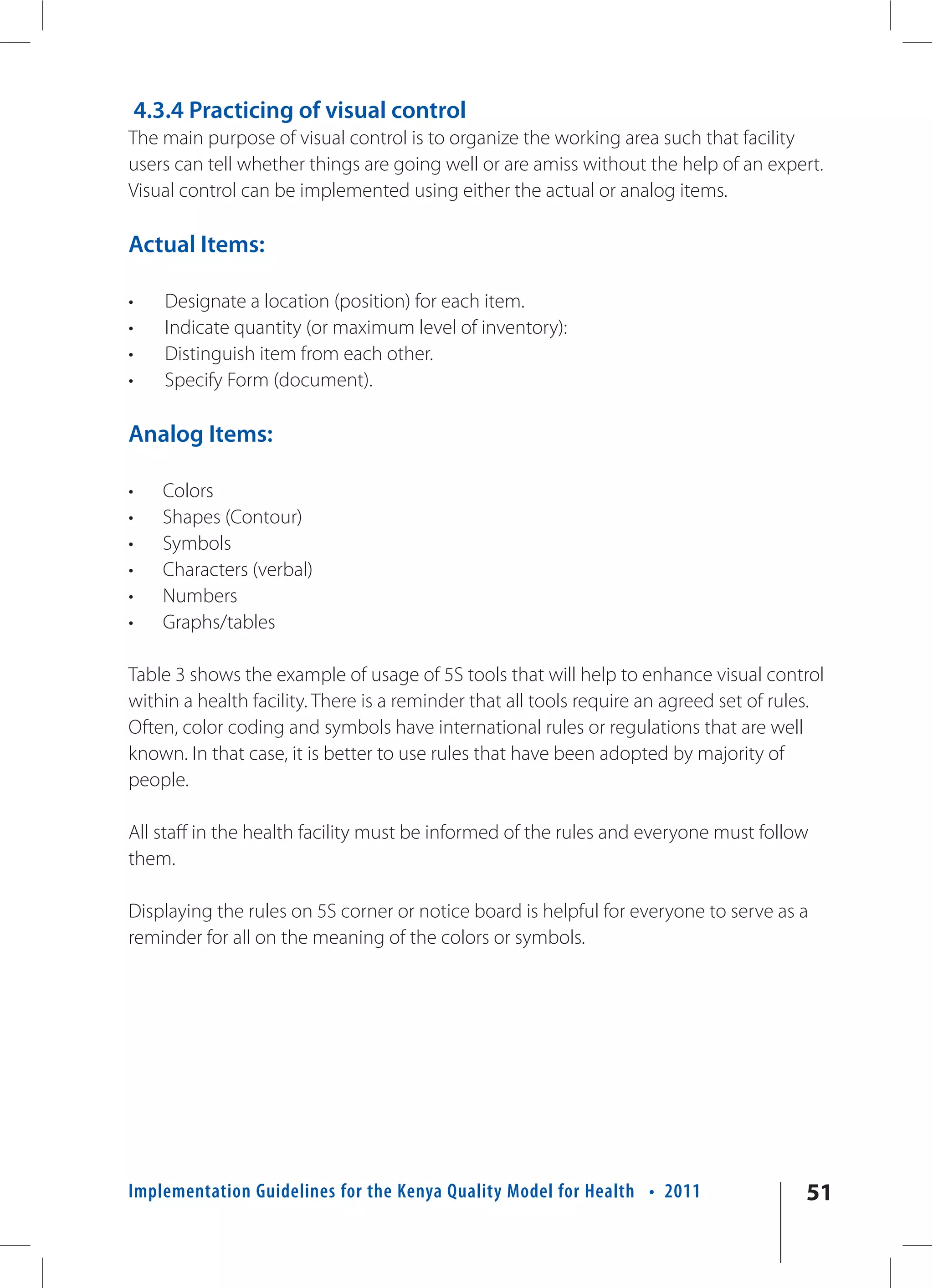 4.3.4 Practicing of visual control
The main purpose of visual control is to organize the working area such that facility
users can tell whether things are going well or are amiss without the help of an expert.
Visual control can be implemented using either the actual or analog items.

Actual Items:

•      Designate a location (position) for each item.
•      Indicate quantity (or maximum level of inventory):
•      Distinguish item from each other.
•      Specify Form (document).

Analog Items:

•     Colors
•     Shapes (Contour)
•     Symbols
•     Characters (verbal)
•     Numbers
•     Graphs/tables

Table 3 shows the example of usage of 5S tools that will help to enhance visual control
within a health facility. There is a reminder that all tools require an agreed set of rules.
Often, color coding and symbols have international rules or regulations that are well
known. In that case, it is better to use rules that have been adopted by majority of
people.

All staff in the health facility must be informed of the rules and everyone must follow
them.

Displaying the rules on 5S corner or notice board is helpful for everyone to serve as a
reminder for all on the meaning of the colors or symbols.




Implementation Guidelines for the Kenya Quality Model for Health • 2011                  51
 