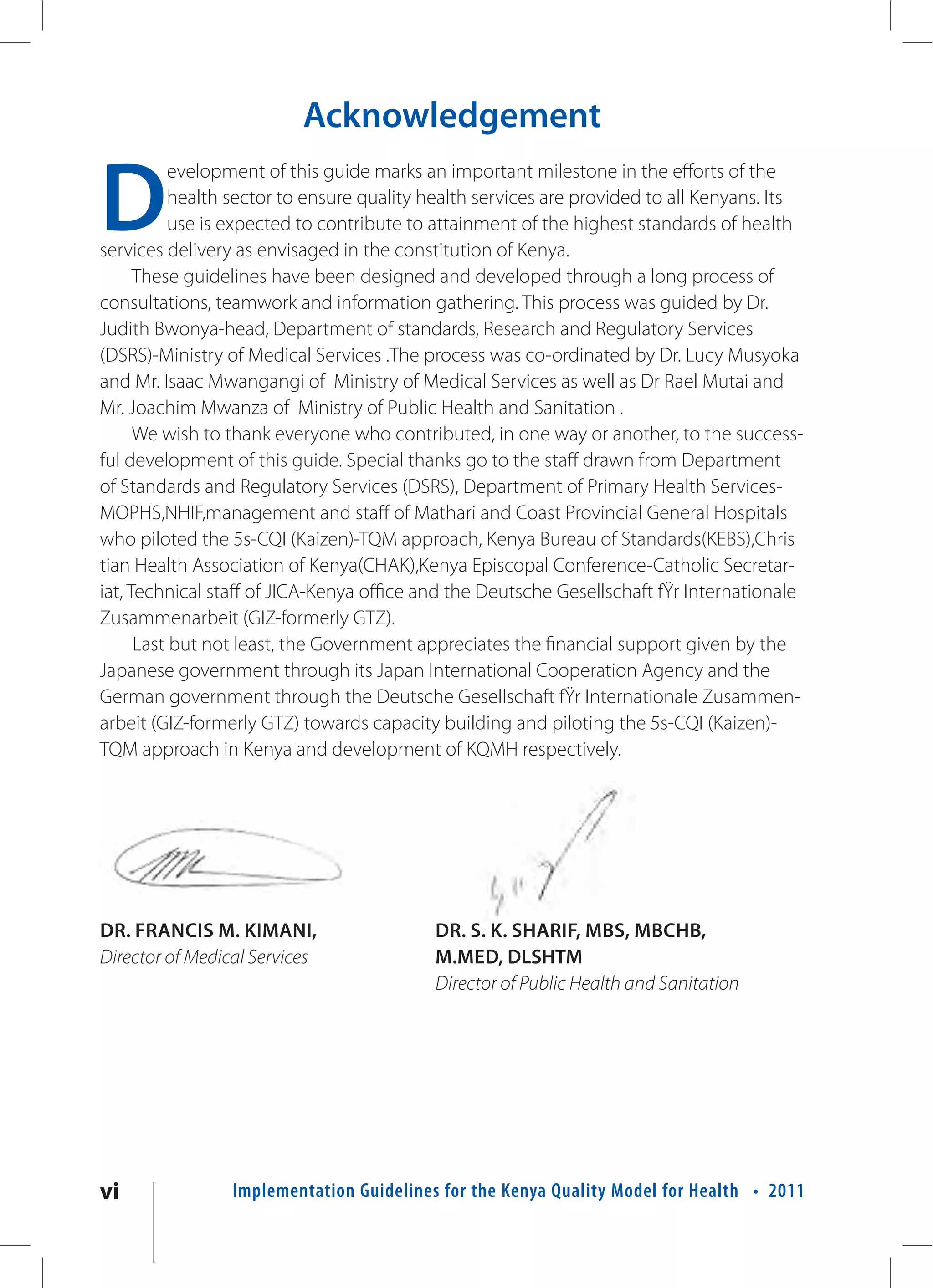 Acknowledgement

D
           evelopment of this guide marks an important milestone in the efforts of the
           health sector to ensure quality health services are provided to all Kenyans. Its
           use is expected to contribute to attainment of the highest standards of health
services delivery as envisaged in the constitution of Kenya.
      These guidelines have been designed and developed through a long process of
consultations, teamwork and information gathering. This process was guided by Dr.
Judith Bwonya-head, Department of standards, Research and Regulatory Services
(DSRS)-Ministry of Medical Services .The process was co-ordinated by Dr. Lucy Musyoka
and Mr. Isaac Mwangangi of Ministry of Medical Services as well as Dr Rael Mutai and
Mr. Joachim Mwanza of Ministry of Public Health and Sanitation .
      We wish to thank everyone who contributed, in one way or another, to the success-
ful development of this guide. Special thanks go to the staff drawn from Department
of Standards and Regulatory Services (DSRS), Department of Primary Health Services-
MOPHS,NHIF,management and staff of Mathari and Coast Provincial General Hospitals
who piloted the 5s-CQI (Kaizen)-TQM approach, Kenya Bureau of Standards(KEBS),Chris
tian Health Association of Kenya(CHAK),Kenya Episcopal Conference-Catholic Secretar-
iat, Technical staff of JICA-Kenya office and the Deutsche Gesellschaft fŸr Internationale
Zusammenarbeit (GIZ-formerly GTZ).
      Last but not least, the Government appreciates the financial support given by the
Japanese government through its Japan International Cooperation Agency and the
German government through the Deutsche Gesellschaft fŸr Internationale Zusammen-
arbeit (GIZ-formerly GTZ) towards capacity building and piloting the 5s-CQI (Kaizen)-
TQM approach in Kenya and development of KQMH respectively.




DR. FRANCIS M. KIMANI,                     DR. S. K. SHARIF, MBS, MBCHB,
Director of Medical Services               M.MED, DLSHTM
                                           Director of Public Health and Sanitation




vi               Implementation Guidelines for the Kenya Quality Model for Health • 2011
 