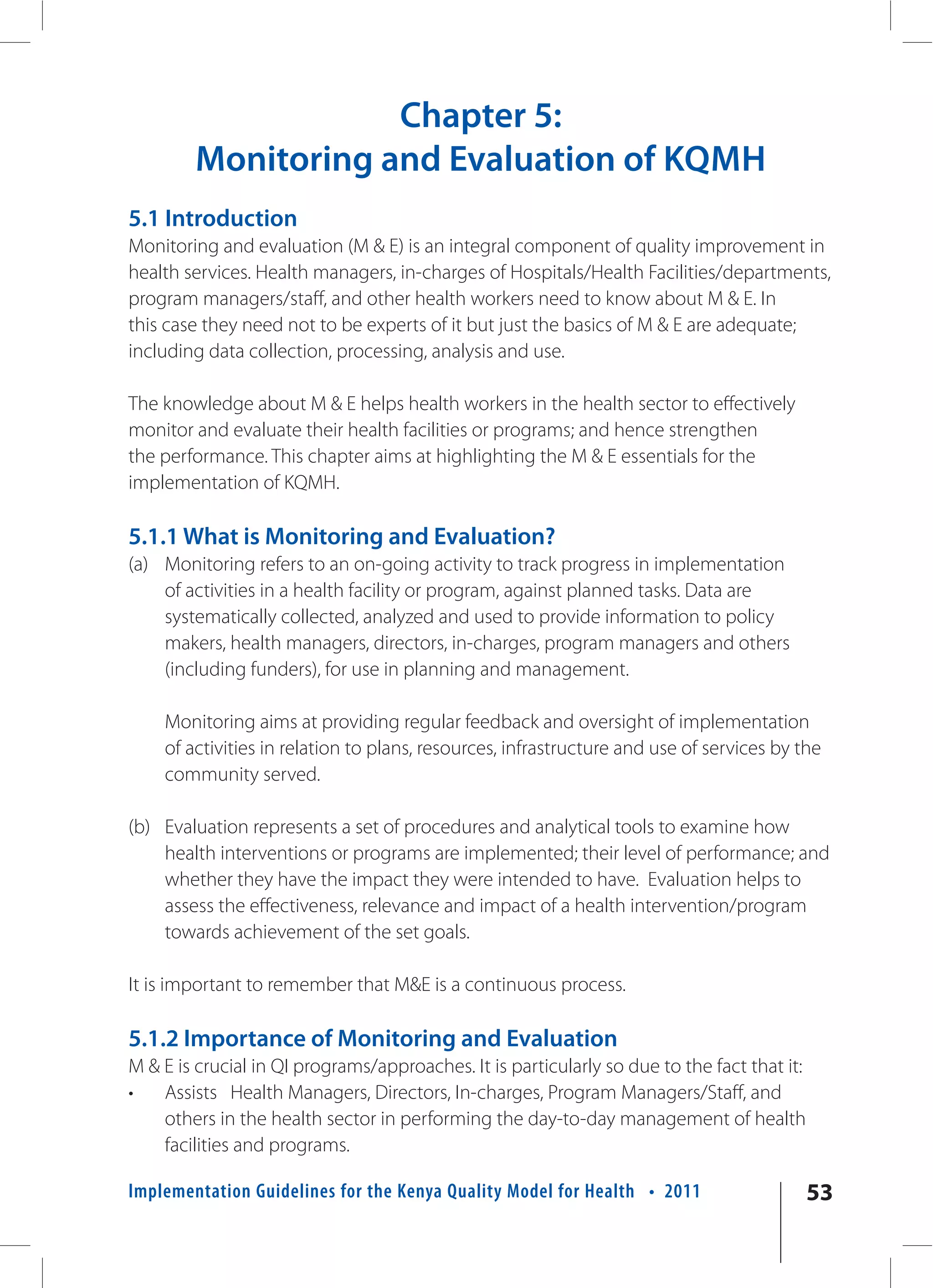 Chapter 5:
        Monitoring and Evaluation of KQMH
5.1 Introduction
Monitoring and evaluation (M & E) is an integral component of quality improvement in
health services. Health managers, in-charges of Hospitals/Health Facilities/departments,
program managers/staff, and other health workers need to know about M & E. In
this case they need not to be experts of it but just the basics of M & E are adequate;
including data collection, processing, analysis and use.

The knowledge about M & E helps health workers in the health sector to effectively
monitor and evaluate their health facilities or programs; and hence strengthen
the performance. This chapter aims at highlighting the M & E essentials for the
implementation of KQMH.

5.1.1 What is Monitoring and Evaluation?
(a) Monitoring refers to an on-going activity to track progress in implementation
    of activities in a health facility or program, against planned tasks. Data are
    systematically collected, analyzed and used to provide information to policy
    makers, health managers, directors, in-charges, program managers and others
    (including funders), for use in planning and management.

    Monitoring aims at providing regular feedback and oversight of implementation
    of activities in relation to plans, resources, infrastructure and use of services by the
    community served.

(b) Evaluation represents a set of procedures and analytical tools to examine how
    health interventions or programs are implemented; their level of performance; and
    whether they have the impact they were intended to have. Evaluation helps to
    assess the effectiveness, relevance and impact of a health intervention/program
    towards achievement of the set goals.

It is important to remember that M&E is a continuous process.

5.1.2 Importance of Monitoring and Evaluation
M & E is crucial in QI programs/approaches. It is particularly so due to the fact that it:
•   Assists Health Managers, Directors, In-charges, Program Managers/Staff, and
    others in the health sector in performing the day-to-day management of health
    facilities and programs.

Implementation Guidelines for the Kenya Quality Model for Health • 2011                      53
 