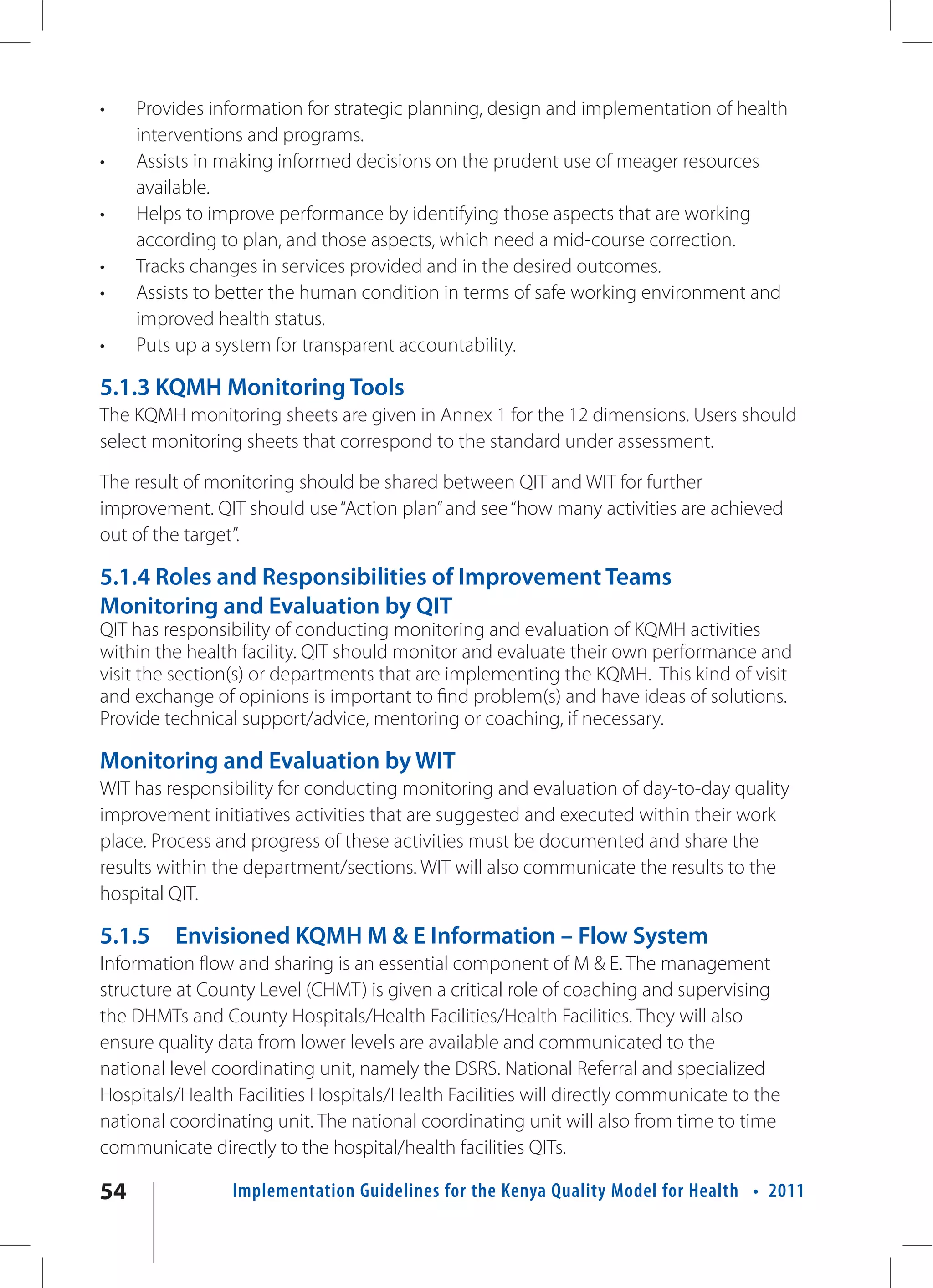 •    Provides information for strategic planning, design and implementation of health
     interventions and programs.
•    Assists in making informed decisions on the prudent use of meager resources
     available.
•    Helps to improve performance by identifying those aspects that are working
     according to plan, and those aspects, which need a mid-course correction.
•    Tracks changes in services provided and in the desired outcomes.
•    Assists to better the human condition in terms of safe working environment and
     improved health status.
•    Puts up a system for transparent accountability.

5.1.3 KQMH Monitoring Tools
The KQMH monitoring sheets are given in Annex 1 for the 12 dimensions. Users should
select monitoring sheets that correspond to the standard under assessment.

The result of monitoring should be shared between QIT and WIT for further
improvement. QIT should use “Action plan” and see “how many activities are achieved
out of the target”.

5.1.4 Roles and Responsibilities of Improvement Teams
Monitoring and Evaluation by QIT
QIT has responsibility of conducting monitoring and evaluation of KQMH activities
within the health facility. QIT should monitor and evaluate their own performance and
visit the section(s) or departments that are implementing the KQMH. This kind of visit
and exchange of opinions is important to find problem(s) and have ideas of solutions.
Provide technical support/advice, mentoring or coaching, if necessary.

Monitoring and Evaluation by WIT
WIT has responsibility for conducting monitoring and evaluation of day-to-day quality
improvement initiatives activities that are suggested and executed within their work
place. Process and progress of these activities must be documented and share the
results within the department/sections. WIT will also communicate the results to the
hospital QIT.

5.1.5    Envisioned KQMH M & E Information – Flow System
Information flow and sharing is an essential component of M & E. The management
structure at County Level (CHMT) is given a critical role of coaching and supervising
the DHMTs and County Hospitals/Health Facilities/Health Facilities. They will also
ensure quality data from lower levels are available and communicated to the
national level coordinating unit, namely the DSRS. National Referral and specialized
Hospitals/Health Facilities Hospitals/Health Facilities will directly communicate to the
national coordinating unit. The national coordinating unit will also from time to time
communicate directly to the hospital/health facilities QITs.

54               Implementation Guidelines for the Kenya Quality Model for Health • 2011
 