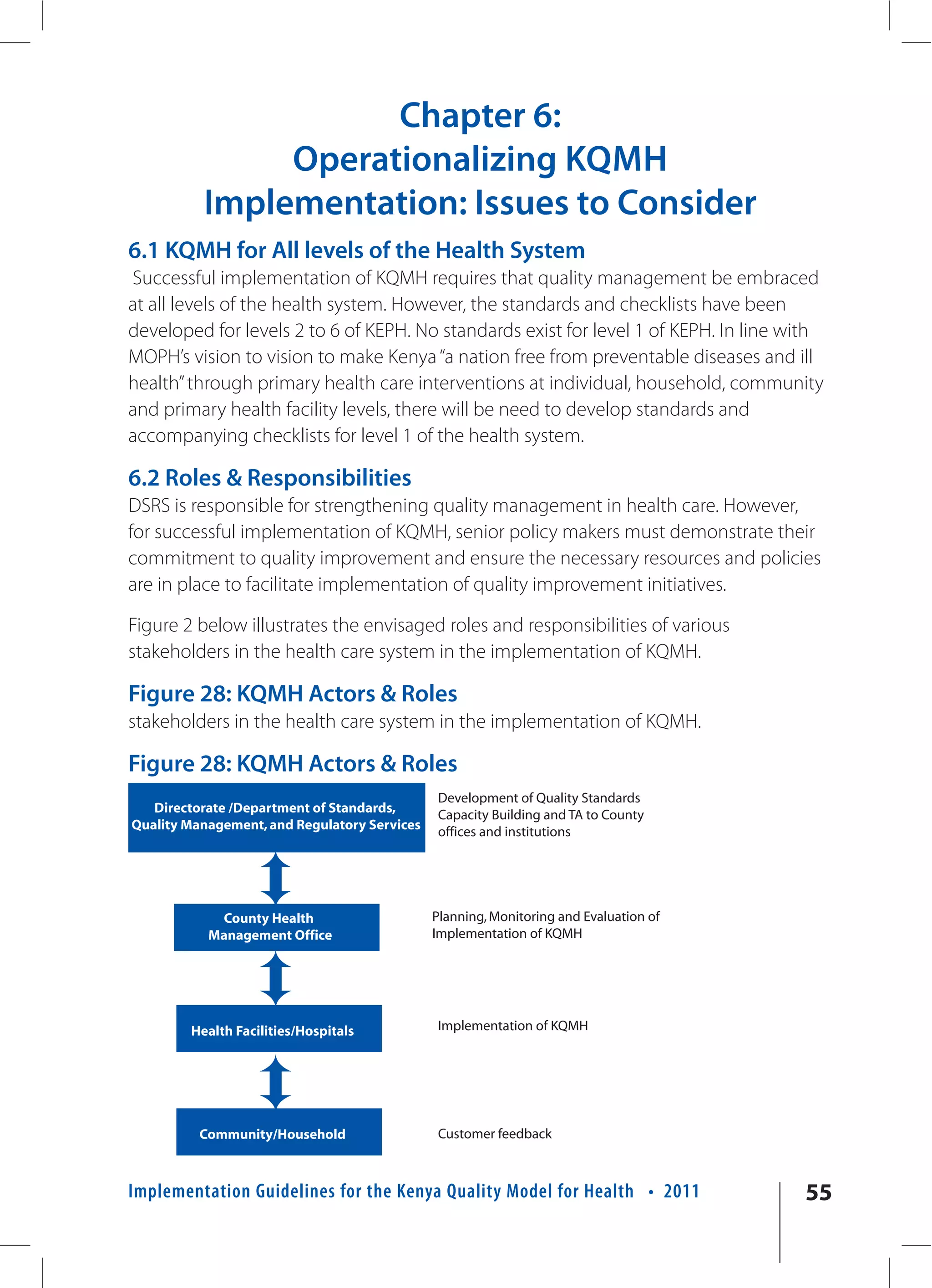 Chapter 6:
               Operationalizing KQMH
          Implementation: Issues to Consider
6.1 KQMH for All levels of the Health System
Successful implementation of KQMH requires that quality management be embraced
at all levels of the health system. However, the standards and checklists have been
developed for levels 2 to 6 of KEPH. No standards exist for level 1 of KEPH. In line with
MOPH’s vision to vision to make Kenya “a nation free from preventable diseases and ill
health” through primary health care interventions at individual, household, community
and primary health facility levels, there will be need to develop standards and
accompanying checklists for level 1 of the health system.

6.2 Roles & Responsibilities
DSRS is responsible for strengthening quality management in health care. However,
for successful implementation of KQMH, senior policy makers must demonstrate their
commitment to quality improvement and ensure the necessary resources and policies
are in place to facilitate implementation of quality improvement initiatives.

Figure 2 below illustrates the envisaged roles and responsibilities of various
stakeholders in the health care system in the implementation of KQMH.

Figure 28: KQMH Actors & Roles
stakeholders in the health care system in the implementation of KQMH.

Figure 28: KQMH Actors & Roles
                                              Development of Quality Standards
   Directorate /Department of Standards,      Capacity Building and TA to County
Quality Management, and Regulatory Services   offices and institutions




            County Health                     Planning, Monitoring and Evaluation of
           Management Office                  Implementation of KQMH




        Health Facilities/Hospitals           Implementation of KQMH




          Community/Household                 Customer feedback



Implementation Guidelines for the Kenya Quality Model for Health • 2011                55
 