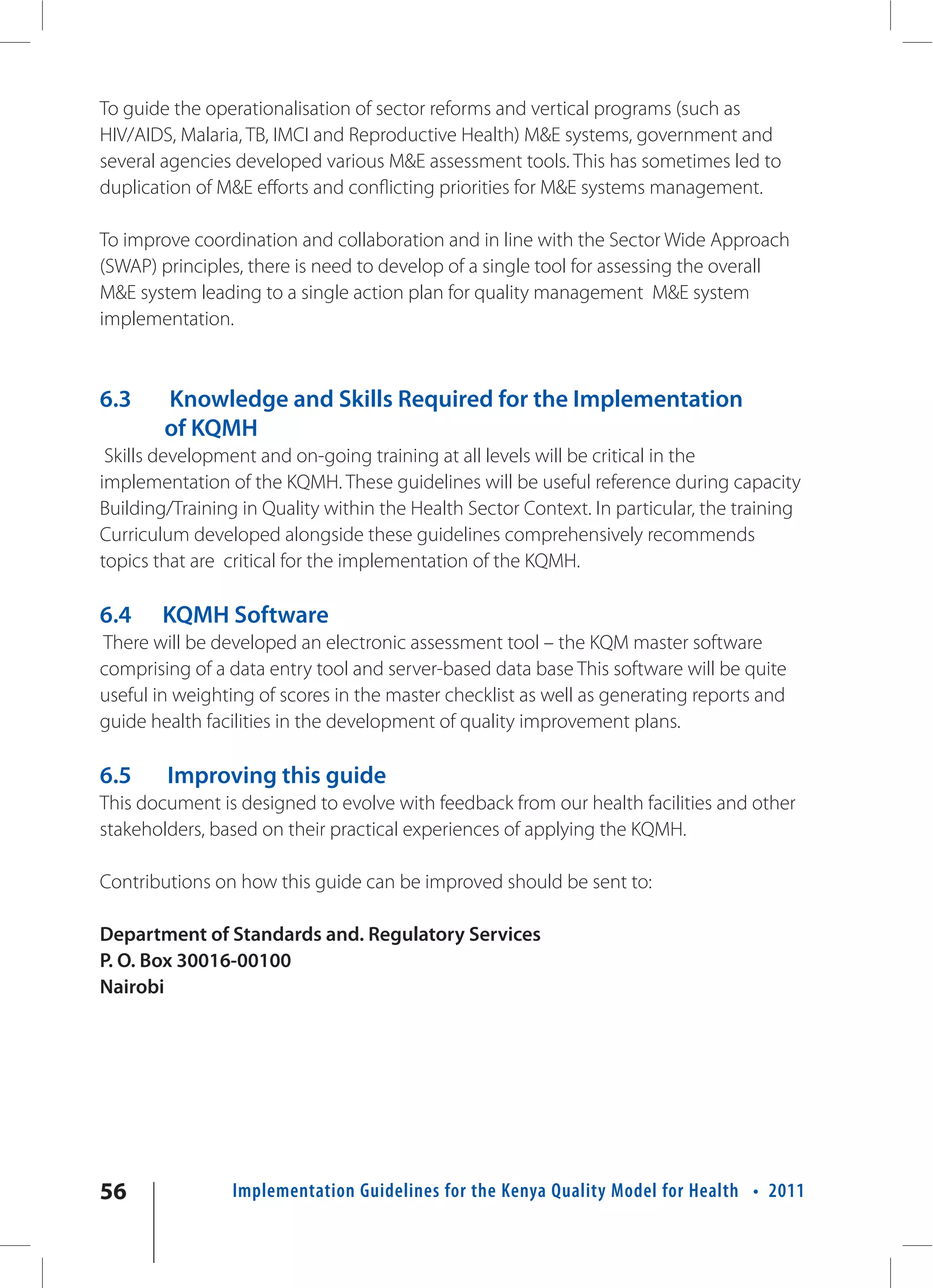 To guide the operationalisation of sector reforms and vertical programs (such as
HIV/AIDS, Malaria, TB, IMCI and Reproductive Health) M&E systems, government and
several agencies developed various M&E assessment tools. This has sometimes led to
duplication of M&E efforts and conflicting priorities for M&E systems management.

To improve coordination and collaboration and in line with the Sector Wide Approach
(SWAP) principles, there is need to develop of a single tool for assessing the overall
M&E system leading to a single action plan for quality management M&E system
implementation.



6.3     Knowledge and Skills Required for the Implementation
        of KQMH
 Skills development and on-going training at all levels will be critical in the
implementation of the KQMH. These guidelines will be useful reference during capacity
Building/Training in Quality within the Health Sector Context. In particular, the training
Curriculum developed alongside these guidelines comprehensively recommends
topics that are critical for the implementation of the KQMH.

6.4     KQMH Software
There will be developed an electronic assessment tool – the KQM master software
comprising of a data entry tool and server-based data base This software will be quite
useful in weighting of scores in the master checklist as well as generating reports and
guide health facilities in the development of quality improvement plans.

6.5     Improving this guide
This document is designed to evolve with feedback from our health facilities and other
stakeholders, based on their practical experiences of applying the KQMH.

Contributions on how this guide can be improved should be sent to:

Department of Standards and. Regulatory Services
P. O. Box 30016-00100
Nairobi




56               Implementation Guidelines for the Kenya Quality Model for Health • 2011
 