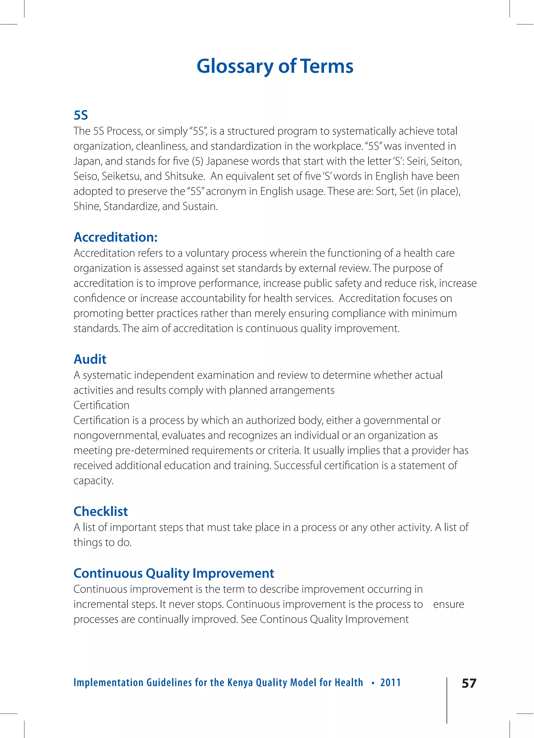 Glossary of Terms

5S
The 5S Process, or simply “5S”, is a structured program to systematically achieve total
organization, cleanliness, and standardization in the workplace. “5S” was invented in
Japan, and stands for five (5) Japanese words that start with the letter ‘S’: Seiri, Seiton,
Seiso, Seiketsu, and Shitsuke. An equivalent set of five ‘S’ words in English have been
adopted to preserve the “5S” acronym in English usage. These are: Sort, Set (in place),
Shine, Standardize, and Sustain.

Accreditation:
Accreditation refers to a voluntary process wherein the functioning of a health care
organization is assessed against set standards by external review. The purpose of
accreditation is to improve performance, increase public safety and reduce risk, increase
confidence or increase accountability for health services. Accreditation focuses on
promoting better practices rather than merely ensuring compliance with minimum
standards. The aim of accreditation is continuous quality improvement.

Audit
A systematic independent examination and review to determine whether actual
activities and results comply with planned arrangements
Certification
Certification is a process by which an authorized body, either a governmental or
nongovernmental, evaluates and recognizes an individual or an organization as
meeting pre-determined requirements or criteria. It usually implies that a provider has
received additional education and training. Successful certification is a statement of
capacity.

Checklist
A list of important steps that must take place in a process or any other activity. A list of
things to do.

Continuous Quality Improvement
Continuous improvement is the term to describe improvement occurring in
incremental steps. It never stops. Continuous improvement is the process to ensure
processes are continually improved. See Continous Quality Improvement




Implementation Guidelines for the Kenya Quality Model for Health • 2011                    57
 