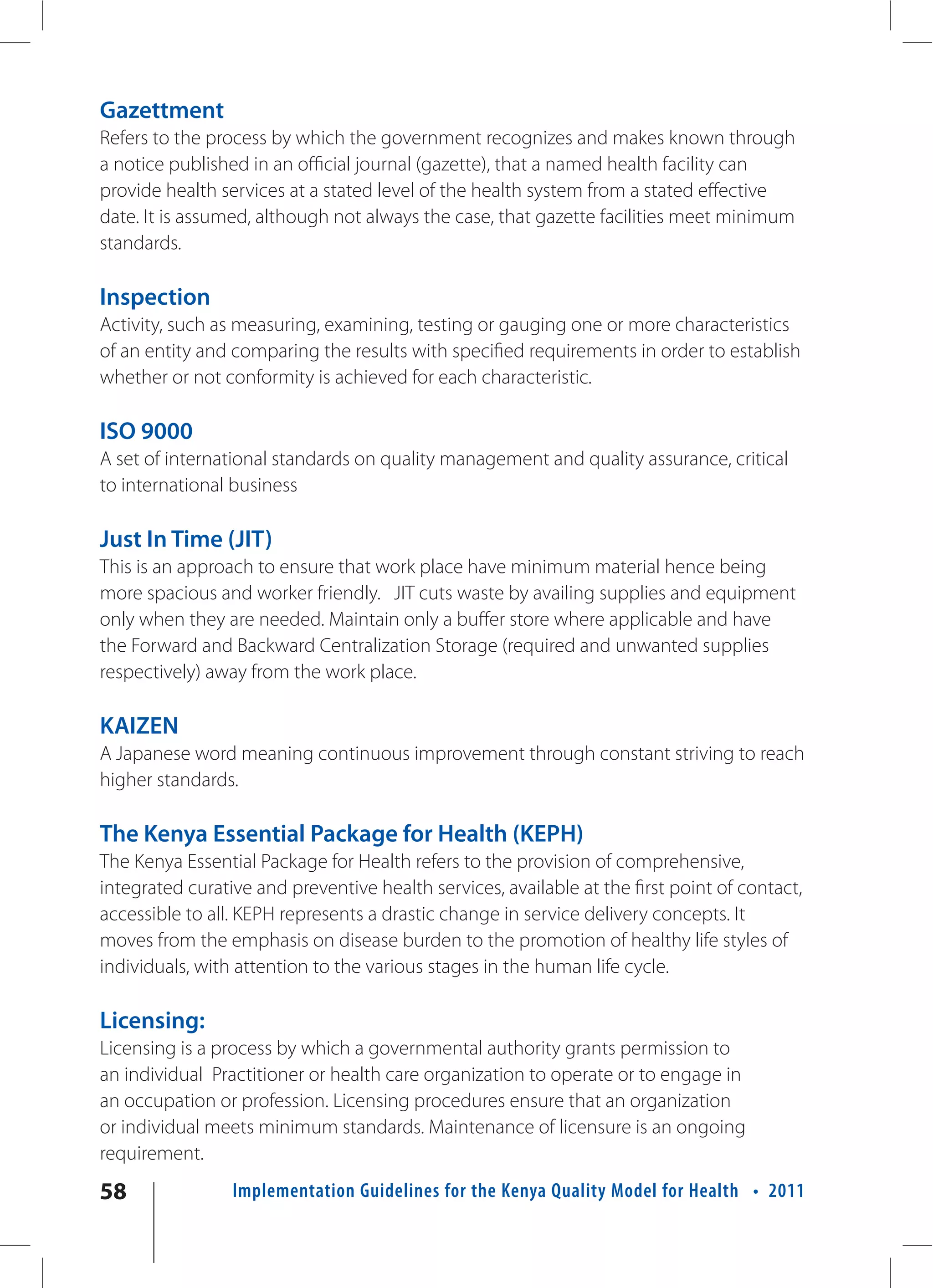 Gazettment
Refers to the process by which the government recognizes and makes known through
a notice published in an official journal (gazette), that a named health facility can
provide health services at a stated level of the health system from a stated effective
date. It is assumed, although not always the case, that gazette facilities meet minimum
standards.

Inspection
Activity, such as measuring, examining, testing or gauging one or more characteristics
of an entity and comparing the results with specified requirements in order to establish
whether or not conformity is achieved for each characteristic.

ISO 9000
A set of international standards on quality management and quality assurance, critical
to international business

Just In Time (JIT)
This is an approach to ensure that work place have minimum material hence being
more spacious and worker friendly. JIT cuts waste by availing supplies and equipment
only when they are needed. Maintain only a buffer store where applicable and have
the Forward and Backward Centralization Storage (required and unwanted supplies
respectively) away from the work place.

KAIZEN
A Japanese word meaning continuous improvement through constant striving to reach
higher standards.

The Kenya Essential Package for Health (KEPH)
The Kenya Essential Package for Health refers to the provision of comprehensive,
integrated curative and preventive health services, available at the first point of contact,
accessible to all. KEPH represents a drastic change in service delivery concepts. It
moves from the emphasis on disease burden to the promotion of healthy life styles of
individuals, with attention to the various stages in the human life cycle.

Licensing:
Licensing is a process by which a governmental authority grants permission to
an individual Practitioner or health care organization to operate or to engage in
an occupation or profession. Licensing procedures ensure that an organization
or individual meets minimum standards. Maintenance of licensure is an ongoing
requirement.
58               Implementation Guidelines for the Kenya Quality Model for Health • 2011
 