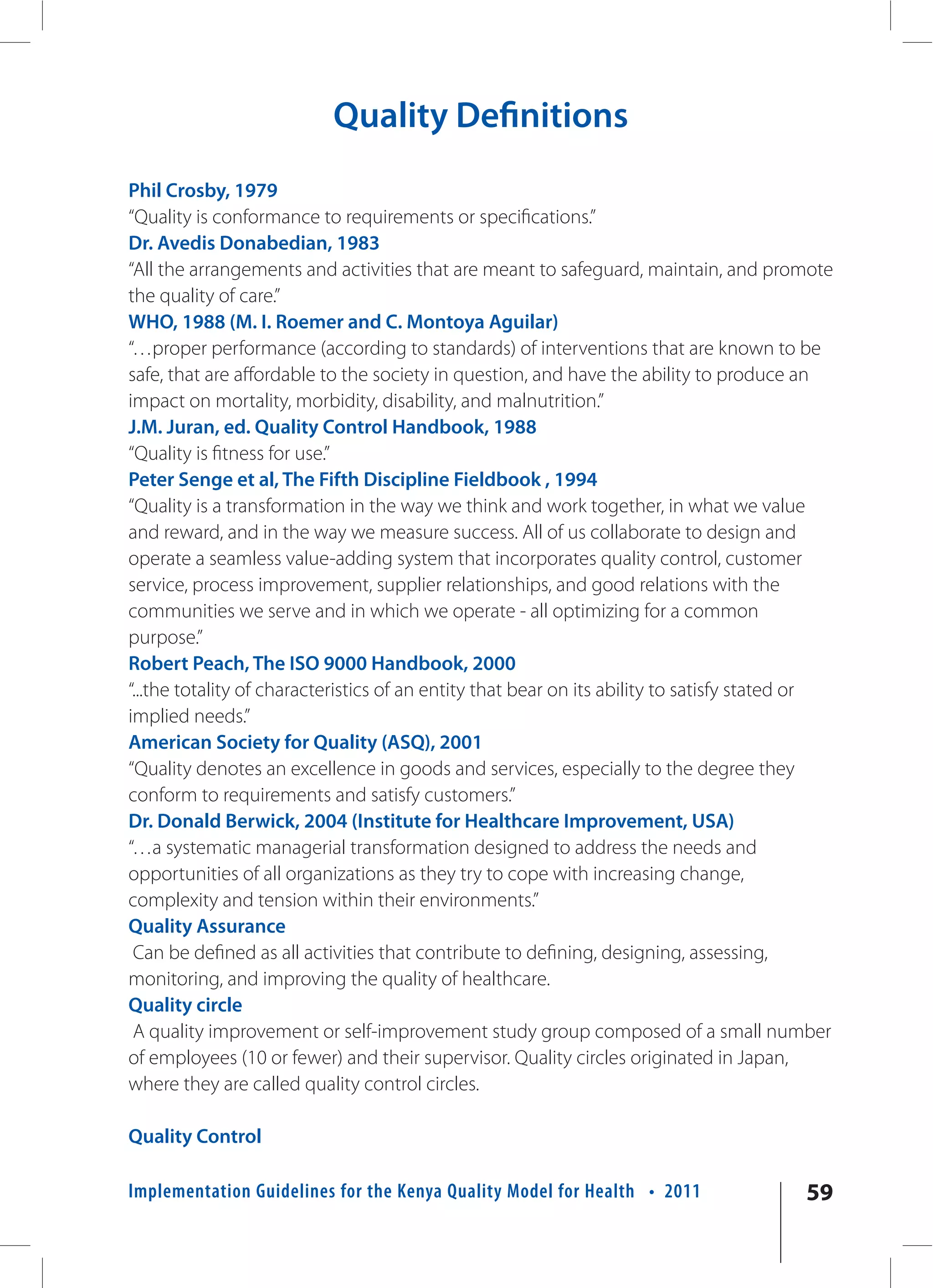 Quality Definitions
Phil Crosby, 1979
“Quality is conformance to requirements or specifications.”
Dr. Avedis Donabedian, 1983
“All the arrangements and activities that are meant to safeguard, maintain, and promote
the quality of care.”
WHO, 1988 (M. I. Roemer and C. Montoya Aguilar)
“…proper performance (according to standards) of interventions that are known to be
safe, that are affordable to the society in question, and have the ability to produce an
impact on mortality, morbidity, disability, and malnutrition.”
J.M. Juran, ed. Quality Control Handbook, 1988
“Quality is fitness for use.”
Peter Senge et al, The Fifth Discipline Fieldbook , 1994
“Quality is a transformation in the way we think and work together, in what we value
and reward, and in the way we measure success. All of us collaborate to design and
operate a seamless value-adding system that incorporates quality control, customer
service, process improvement, supplier relationships, and good relations with the
communities we serve and in which we operate - all optimizing for a common
purpose.”
Robert Peach, The ISO 9000 Handbook, 2000
“...the totality of characteristics of an entity that bear on its ability to satisfy stated or
implied needs.”
American Society for Quality (ASQ), 2001
“Quality denotes an excellence in goods and services, especially to the degree they
conform to requirements and satisfy customers.”
Dr. Donald Berwick, 2004 (Institute for Healthcare Improvement, USA)
“…a systematic managerial transformation designed to address the needs and
opportunities of all organizations as they try to cope with increasing change,
complexity and tension within their environments.”
Quality Assurance
 Can be defined as all activities that contribute to defining, designing, assessing,
monitoring, and improving the quality of healthcare.
Quality circle
 A quality improvement or self-improvement study group composed of a small number
of employees (10 or fewer) and their supervisor. Quality circles originated in Japan,
where they are called quality control circles.

Quality Control

Implementation Guidelines for the Kenya Quality Model for Health • 2011                   59
 