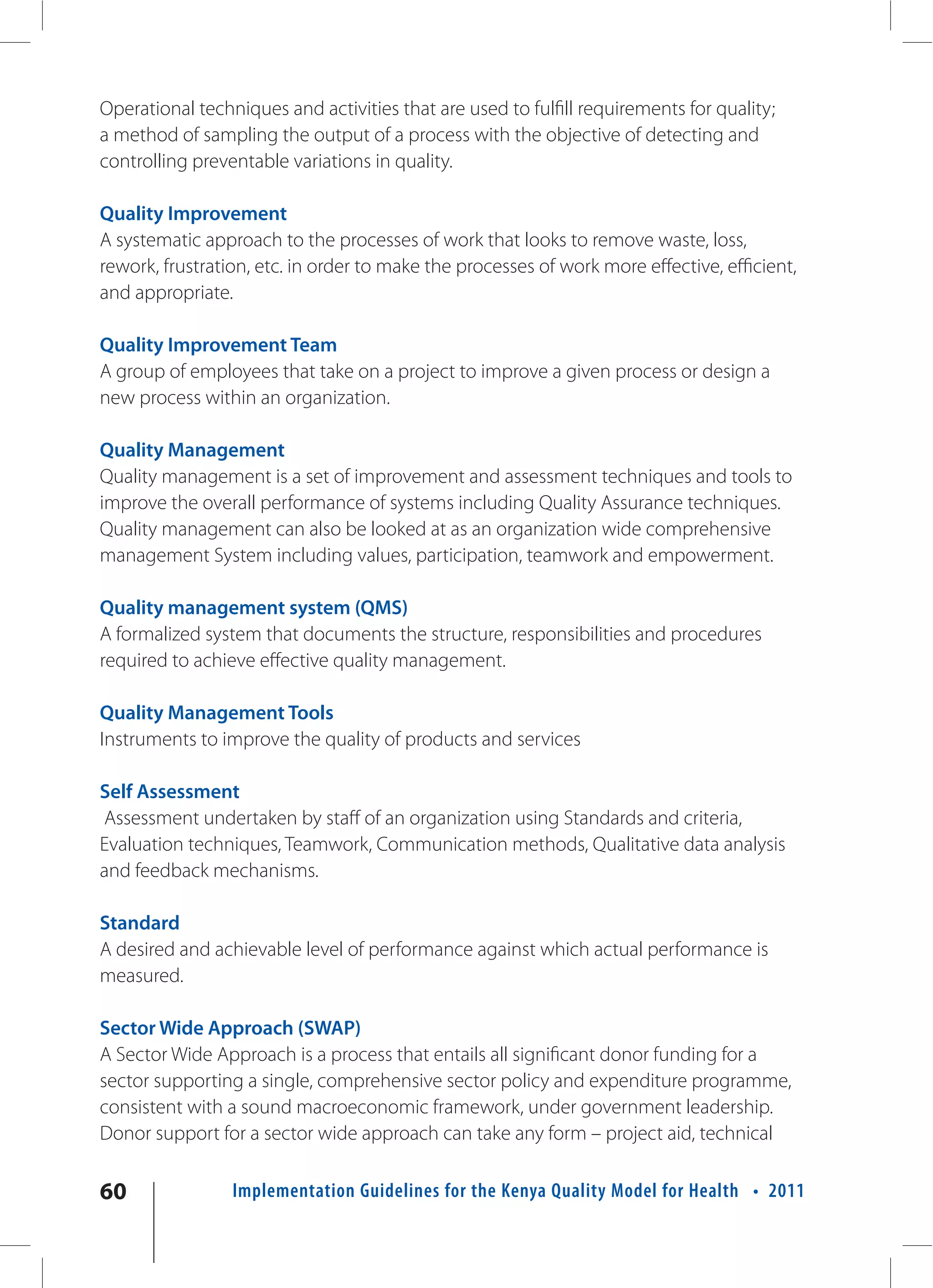 Operational techniques and activities that are used to fulfill requirements for quality;
a method of sampling the output of a process with the objective of detecting and
controlling preventable variations in quality.

Quality Improvement
A systematic approach to the processes of work that looks to remove waste, loss,
rework, frustration, etc. in order to make the processes of work more effective, efficient,
and appropriate.

Quality Improvement Team
A group of employees that take on a project to improve a given process or design a
new process within an organization.

Quality Management
Quality management is a set of improvement and assessment techniques and tools to
improve the overall performance of systems including Quality Assurance techniques.
Quality management can also be looked at as an organization wide comprehensive
management System including values, participation, teamwork and empowerment.

Quality management system (QMS)
A formalized system that documents the structure, responsibilities and procedures
required to achieve effective quality management.

Quality Management Tools
Instruments to improve the quality of products and services

Self Assessment
Assessment undertaken by staff of an organization using Standards and criteria,
Evaluation techniques, Teamwork, Communication methods, Qualitative data analysis
and feedback mechanisms.

Standard
A desired and achievable level of performance against which actual performance is
measured.

Sector Wide Approach (SWAP)
A Sector Wide Approach is a process that entails all significant donor funding for a
sector supporting a single, comprehensive sector policy and expenditure programme,
consistent with a sound macroeconomic framework, under government leadership.
Donor support for a sector wide approach can take any form – project aid, technical

60               Implementation Guidelines for the Kenya Quality Model for Health • 2011
 