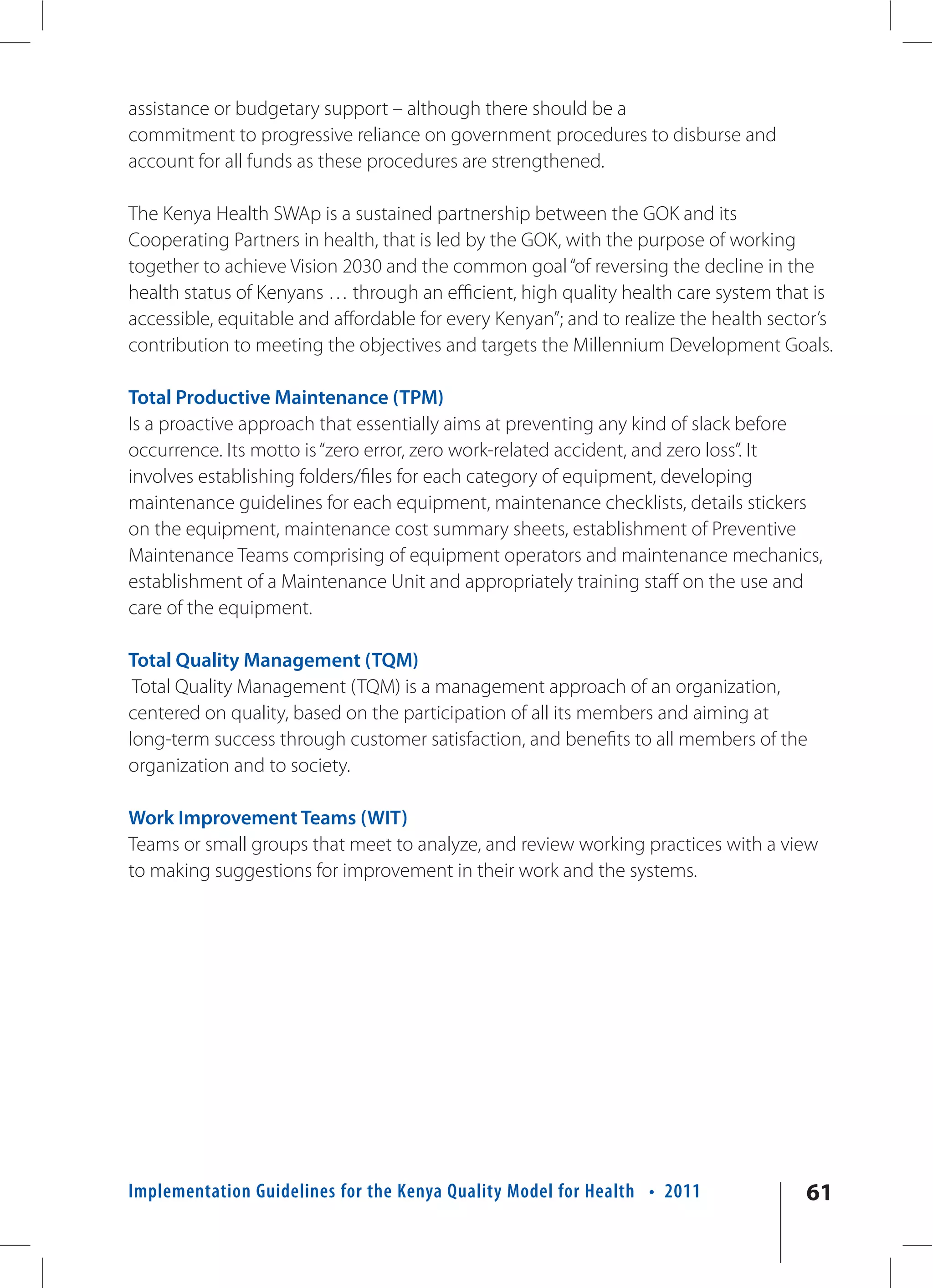 assistance or budgetary support – although there should be a
commitment to progressive reliance on government procedures to disburse and
account for all funds as these procedures are strengthened.

The Kenya Health SWAp is a sustained partnership between the GOK and its
Cooperating Partners in health, that is led by the GOK, with the purpose of working
together to achieve Vision 2030 and the common goal “of reversing the decline in the
health status of Kenyans … through an efficient, high quality health care system that is
accessible, equitable and affordable for every Kenyan”; and to realize the health sector’s
contribution to meeting the objectives and targets the Millennium Development Goals.

Total Productive Maintenance (TPM)
Is a proactive approach that essentially aims at preventing any kind of slack before
occurrence. Its motto is “zero error, zero work-related accident, and zero loss”. It
involves establishing folders/files for each category of equipment, developing
maintenance guidelines for each equipment, maintenance checklists, details stickers
on the equipment, maintenance cost summary sheets, establishment of Preventive
Maintenance Teams comprising of equipment operators and maintenance mechanics,
establishment of a Maintenance Unit and appropriately training staff on the use and
care of the equipment.

Total Quality Management (TQM)
 Total Quality Management (TQM) is a management approach of an organization,
centered on quality, based on the participation of all its members and aiming at
long-term success through customer satisfaction, and benefits to all members of the
organization and to society.

Work Improvement Teams (WIT)
Teams or small groups that meet to analyze, and review working practices with a view
to making suggestions for improvement in their work and the systems.




Implementation Guidelines for the Kenya Quality Model for Health • 2011               61
 