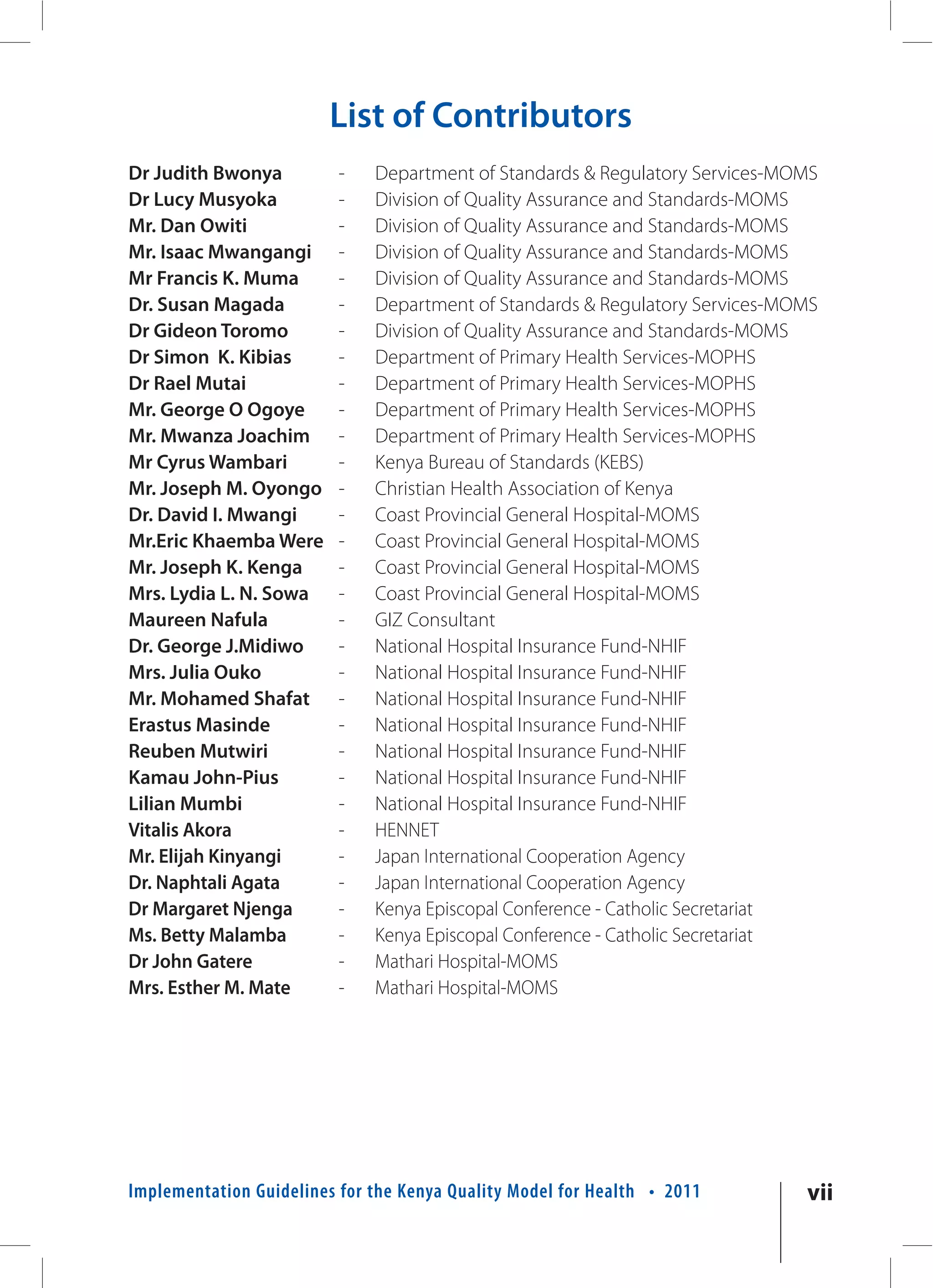 List of Contributors
Dr Judith Bwonya          -   Department of Standards & Regulatory Services-MOMS
Dr Lucy Musyoka           -   Division of Quality Assurance and Standards-MOMS
Mr. Dan Owiti             -   Division of Quality Assurance and Standards-MOMS
Mr. Isaac Mwangangi       -   Division of Quality Assurance and Standards-MOMS
Mr Francis K. Muma        -   Division of Quality Assurance and Standards-MOMS
Dr. Susan Magada          -   Department of Standards & Regulatory Services-MOMS
Dr Gideon Toromo          -   Division of Quality Assurance and Standards-MOMS
Dr Simon K. Kibias        -   Department of Primary Health Services-MOPHS
Dr Rael Mutai             -   Department of Primary Health Services-MOPHS
Mr. George O Ogoye        -   Department of Primary Health Services-MOPHS
Mr. Mwanza Joachim        -   Department of Primary Health Services-MOPHS
Mr Cyrus Wambari          -   Kenya Bureau of Standards (KEBS)
Mr. Joseph M. Oyongo      -   Christian Health Association of Kenya
Dr. David I. Mwangi       -   Coast Provincial General Hospital-MOMS
Mr.Eric Khaemba Were      -   Coast Provincial General Hospital-MOMS
Mr. Joseph K. Kenga       -   Coast Provincial General Hospital-MOMS
Mrs. Lydia L. N. Sowa     -   Coast Provincial General Hospital-MOMS
Maureen Nafula            -   GIZ Consultant
Dr. George J.Midiwo       -   National Hospital Insurance Fund-NHIF
Mrs. Julia Ouko           -   National Hospital Insurance Fund-NHIF
Mr. Mohamed Shafat        -   National Hospital Insurance Fund-NHIF
Erastus Masinde           -   National Hospital Insurance Fund-NHIF
Reuben Mutwiri            -   National Hospital Insurance Fund-NHIF
Kamau John-Pius           -   National Hospital Insurance Fund-NHIF
Lilian Mumbi              -   National Hospital Insurance Fund-NHIF
Vitalis Akora             -   HENNET
Mr. Elijah Kinyangi       -   Japan International Cooperation Agency
Dr. Naphtali Agata        -   Japan International Cooperation Agency
Dr Margaret Njenga        -   Kenya Episcopal Conference - Catholic Secretariat
Ms. Betty Malamba         -   Kenya Episcopal Conference - Catholic Secretariat
Dr John Gatere            -   Mathari Hospital-MOMS
Mrs. Esther M. Mate       -   Mathari Hospital-MOMS




Implementation Guidelines for the Kenya Quality Model for Health • 2011       vii
 