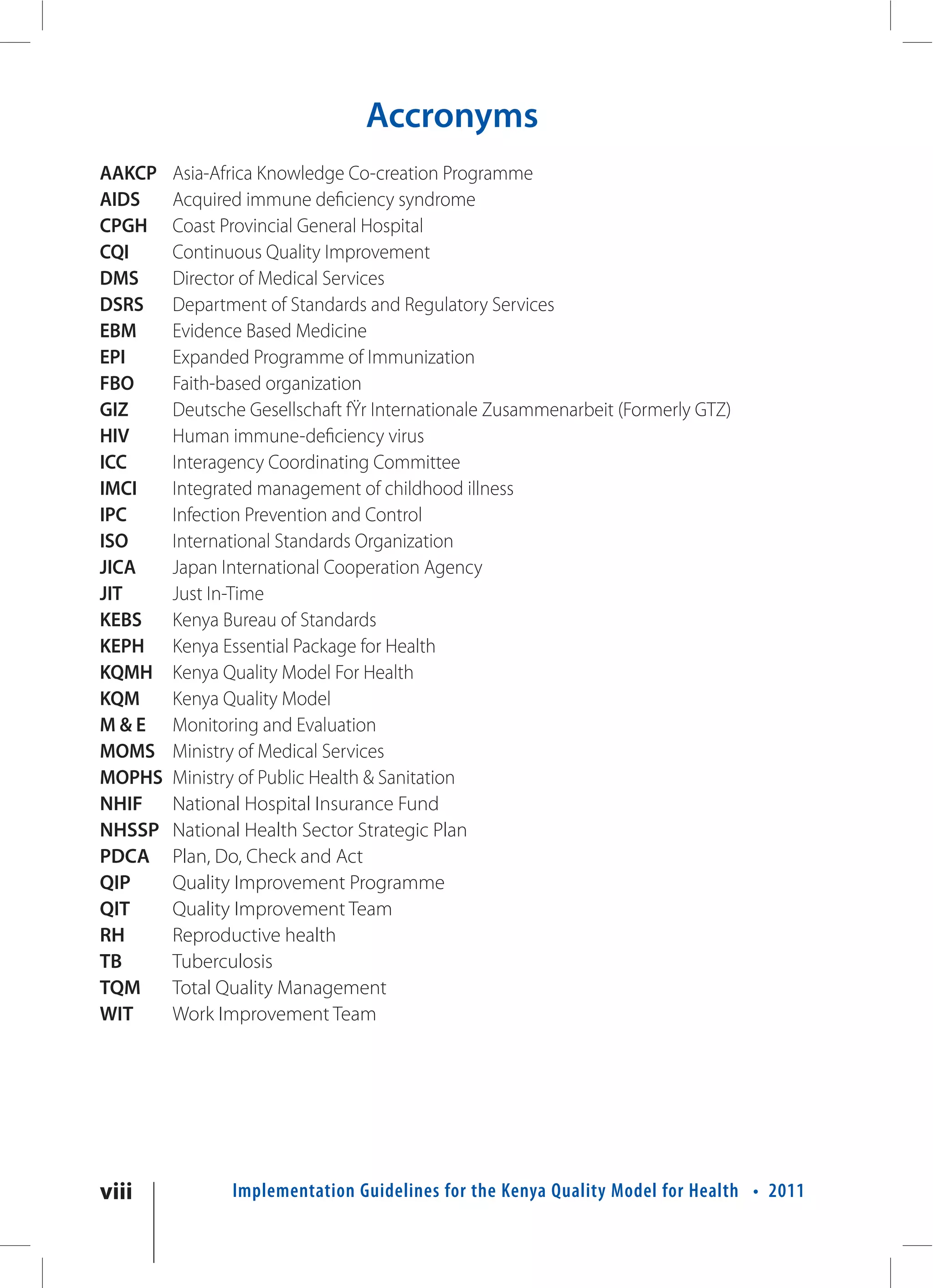 Accronyms
AAKCP   Asia-Africa Knowledge Co-creation Programme
AIDS    Acquired immune deficiency syndrome
CPGH    Coast Provincial General Hospital
CQI     Continuous Quality Improvement
DMS     Director of Medical Services
DSRS    Department of Standards and Regulatory Services
EBM     Evidence Based Medicine
EPI     Expanded Programme of Immunization
FBO     Faith-based organization
GIZ     Deutsche Gesellschaft fŸr Internationale Zusammenarbeit (Formerly GTZ)
HIV     Human immune-deficiency virus
ICC     Interagency Coordinating Committee
IMCI    Integrated management of childhood illness
IPC     Infection Prevention and Control
ISO     International Standards Organization
JICA    Japan International Cooperation Agency
JIT     Just In-Time
KEBS    Kenya Bureau of Standards
KEPH    Kenya Essential Package for Health
KQMH    Kenya Quality Model For Health
KQM     Kenya Quality Model
M&E     Monitoring and Evaluation
MOMS    Ministry of Medical Services
MOPHS   Ministry of Public Health & Sanitation
NHIF    National Hospital Insurance Fund
NHSSP   National Health Sector Strategic Plan
PDCA    Plan, Do, Check and Act
QIP     Quality Improvement Programme
QIT     Quality Improvement Team
RH      Reproductive health
TB      Tuberculosis
TQM     Total Quality Management
WIT     Work Improvement Team




viii           Implementation Guidelines for the Kenya Quality Model for Health • 2011
 