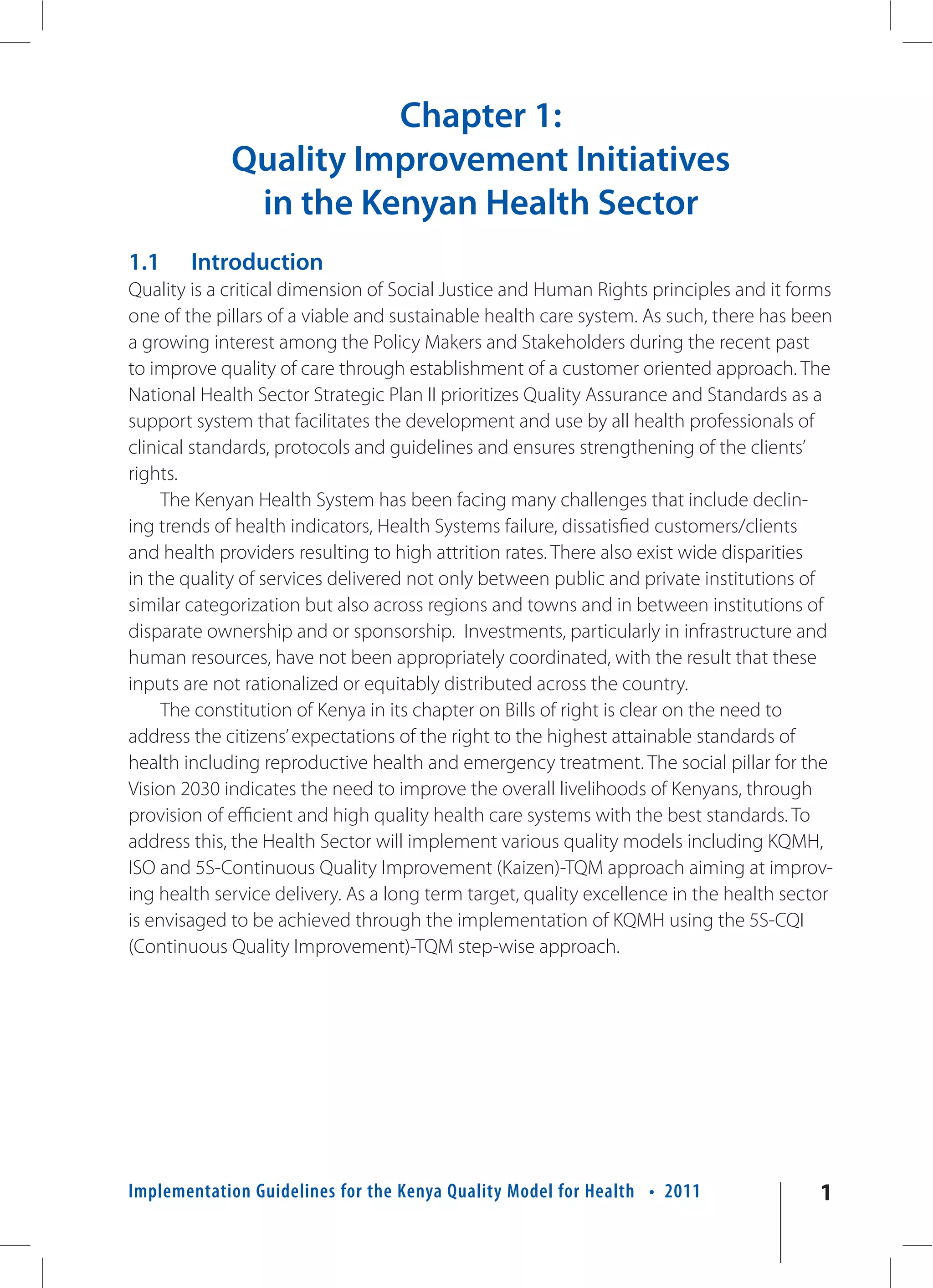 Chapter 1:
             Quality Improvement Initiatives
              in the Kenyan Health Sector
1.1     Introduction
Quality is a critical dimension of Social Justice and Human Rights principles and it forms
one of the pillars of a viable and sustainable health care system. As such, there has been
a growing interest among the Policy Makers and Stakeholders during the recent past
to improve quality of care through establishment of a customer oriented approach. The
National Health Sector Strategic Plan II prioritizes Quality Assurance and Standards as a
support system that facilitates the development and use by all health professionals of
clinical standards, protocols and guidelines and ensures strengthening of the clients’
rights.
     The Kenyan Health System has been facing many challenges that include declin-
ing trends of health indicators, Health Systems failure, dissatisfied customers/clients
and health providers resulting to high attrition rates. There also exist wide disparities
in the quality of services delivered not only between public and private institutions of
similar categorization but also across regions and towns and in between institutions of
disparate ownership and or sponsorship. Investments, particularly in infrastructure and
human resources, have not been appropriately coordinated, with the result that these
inputs are not rationalized or equitably distributed across the country.
     The constitution of Kenya in its chapter on Bills of right is clear on the need to
address the citizens’ expectations of the right to the highest attainable standards of
health including reproductive health and emergency treatment. The social pillar for the
Vision 2030 indicates the need to improve the overall livelihoods of Kenyans, through
provision of efficient and high quality health care systems with the best standards. To
address this, the Health Sector will implement various quality models including KQMH,
ISO and 5S-Continuous Quality Improvement (Kaizen)-TQM approach aiming at improv-
ing health service delivery. As a long term target, quality excellence in the health sector
is envisaged to be achieved through the implementation of KQMH using the 5S-CQI
(Continuous Quality Improvement)-TQM step-wise approach.




Implementation Guidelines for the Kenya Quality Model for Health • 2011                  1
 
