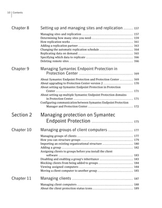 10   Contents




     Chapter 8    Setting up and managing sites and replication .......... 157
                  Managing sites and replication .....................................................          157
                  Determining how many sites you need ...........................................               159
                  How replication works .................................................................       161
                  Adding a replication partner .........................................................        163
                  Changing the automatic replication schedule ...................................               164
                  Replicating data on demand .........................................................          165
                  Specifying which data to replicate .................................................          166
                  Deleting remote sites ..................................................................      166

     Chapter 9    Managing Symantec Endpoint Protection in
                    Protection Center ........................................................ 169
                  About Symantec Endpoint Protection and Protection Center ..............                       169
                  About upgrading to Protection Center version 2 ...............................                170
                  About setting up Symantec Endpoint Protection in Protection
                      Center ................................................................................   171
                  About setting up multiple Symantec Endpoint Protection domains
                      in Protection Center ..............................................................       171
                  Configuring communication between Symantec Endpoint Protection
                      Manager and Protection Center ...............................................             172


     Section 2    Managing protection on Symantec
                    Endpoint Protection ........................................... 175
     Chapter 10   Managing groups of client computers .......................... 177
                  Managing groups of clients ..........................................................         177
                  How you can structure groups ......................................................           179
                  Importing an existing organizational structure ................................               180
                  Adding a group ..........................................................................     182
                  Assigning clients to groups before you install the client
                      software .............................................................................    183
                  Disabling and enabling a group's inheritance ...................................              183
                  Blocking clients from being added to groups ....................................              184
                  Viewing assigned computers ........................................................           184
                  Moving a client computer to another group .....................................               185

     Chapter 11   Managing clients               ............................................................... 187

                  Managing client computers .......................................................... 188
                  About the client protection status icons .......................................... 189
 