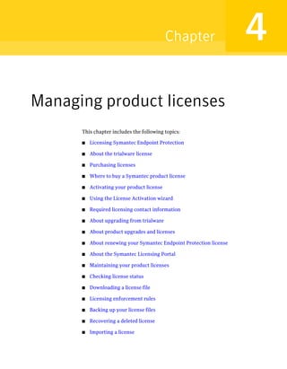Chapter                  4
Managing product licenses
      This chapter includes the following topics:

      ■   Licensing Symantec Endpoint Protection

      ■   About the trialware license

      ■   Purchasing licenses

      ■   Where to buy a Symantec product license

      ■   Activating your product license

      ■   Using the License Activation wizard

      ■   Required licensing contact information

      ■   About upgrading from trialware

      ■   About product upgrades and licenses

      ■   About renewing your Symantec Endpoint Protection license

      ■   About the Symantec Licensing Portal

      ■   Maintaining your product licenses

      ■   Checking license status

      ■   Downloading a license file

      ■   Licensing enforcement rules

      ■   Backing up your license files

      ■   Recovering a deleted license

      ■   Importing a license
 