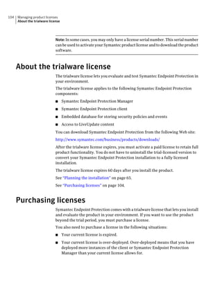 104   Managing product licenses
      About the trialware license




                              Note: In some cases, you may only have a license serial number. This serial number
                              can be used to activate your Symantec product license and to download the product
                              software.



      About the trialware license
                              The trialware license lets you evaluate and test Symantec Endpoint Protection in
                              your environment.
                              The trialware license applies to the following Symantec Endpoint Protection
                              components:
                              ■     Symantec Endpoint Protection Manager
                              ■     Symantec Endpoint Protection client
                              ■     Embedded database for storing security policies and events
                              ■     Access to LiveUpdate content
                              You can download Symantec Endpoint Protection from the following Web site:
                              http://www.symantec.com/business/products/downloads/
                              After the trialware license expires, you must activate a paid license to retain full
                              product functionality. You do not have to uninstall the trial-licensed version to
                              convert your Symantec Endpoint Protection installation to a fully licensed
                              installation.
                              The trialware license expires 60 days after you install the product.
                              See “Planning the installation” on page 65.
                              See “Purchasing licenses” on page 104.



      Purchasing licenses
                              Symantec Endpoint Protection comes with a trialware license that lets you install
                              and evaluate the product in your environment. If you want to use the product
                              beyond the trial period, you must purchase a license.
                              You also need to purchase a license in the following situations:
                              ■     Your current license is expired.
                              ■     Your current license is over-deployed. Over-deployed means that you have
                                    deployed more instances of the client or Symantec Endpoint Protection
                                    Manager than your current license allows for.
 
