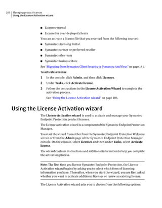 106   Managing product licenses
      Using the License Activation wizard



                             ■   License renewal
                             ■   License for over-deployed clients
                             You can activate a license file that you received from the following sources:
                             ■   Symantec Licensing Portal
                             ■   Symantec partner or preferred reseller
                             ■   Symantec sales team
                             ■   Symantec Business Store
                             See “Migrating from Symantec Client Security or Symantec AntiVirus” on page 141.
                             To activate a license
                             1    In the console, click Admin, and then click Licenses.
                             2    Under Tasks, click Activate license.
                             3    Follow the instructions in the License Activation Wizard to complete the
                                  activation process.
                                  See “Using the License Activation wizard” on page 106.



      Using the License Activation wizard
                             The License Activation wizard is used to activate and manage your Symantec
                             Endpoint Protection product licenses.
                             The License Activation wizard is a component of the Symantec Endpoint Protection
                             Manager.
                             You start the wizard from either from the Symantec Endpoint Protection Welcome
                             screen or from the Admin page of the Symantec Endpoint Protection Manager
                             console. On the console, select Licenses and then under Tasks, select Activate
                             license.
                             The wizard contains instructions and additional information to help you complete
                             the activation process.


                             Note: The first time you license Symantec Endpoint Protection, the License
                             Activation wizard begins by asking you to select which form of licensing
                             information you have. Thereafter, when you start the wizard, you are first asked
                             whether you want to activate additional licenses or renew an existing license.

                             The License Activation wizard asks you to choose from the following options:
 