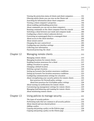 Contents   11




             Viewing the protection status of clients and client computers .............                  191
             Filtering which clients you can view on the Clients tab ......................               192
             Searching for information about client computers ............................                193
             Viewing a client computer's properties ...........................................           194
             About enabling and disabling protection .........................................            195
             About commands you can run on client computers ...........................                   197
             Running commands on the client computer from the console .............                       199
             Switching a client between user mode and computer mode .................                     200
             Configuring a client to detect unknown devices ................................              201
             Converting an unmanaged client to a managed client ........................                  202
             About access to the client interface ................................................        204
             About mixed control ...................................................................      205
             Changing the user control level .....................................................        205
             Configuring user interface settings ................................................         208
             Collecting user information ..........................................................       211
             Password-protecting the client .....................................................         212

Chapter 12   Managing remote clients ................................................. 213
             Managing remote clients .............................................................        213
             Managing locations for remote clients ............................................           215
             Enabling location awareness for a client .........................................           217
             Adding a location to a group .........................................................       218
             Changing a default location ..........................................................       219
             Deleting a group's location ...........................................................      220
             Setting up Scenario One location awareness conditions .....................                  221
             Setting up Scenario Two location awareness conditions .....................                  223
             Configuring communication settings for a location ...........................                225
             About strengthening your security policies for remote clients ............                   226
                  Best practices for Firewall policy settings .................................           227
                  About best practices for LiveUpdate policy settings ....................                228
             About turning on notifications for remote clients .............................              228
             Customizing log management settings for remote clients ..................                    229
             Managing load balancing and roaming for remote clients ..................                    229
             About monitoring remote clients ...................................................          230

Chapter 13   Using policies to manage security ................................. 231
             The types of security policies ........................................................      232
             Performing tasks that are common to all security policies ..................                 234
             About shared and non-shared policies ............................................            236
             Adding a policy ..........................................................................   237
             Copying and pasting a policy on the Policies page .............................              238
             Copying and pasting a policy on the Clients page ..............................              239
 