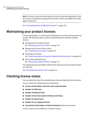 110   Managing product licenses
      Maintaining your product licenses




                             Note: You must create an account before you can use the licensing portal. If you
                             do not have a Symantec Licensing Portal account, a link is provided on the main
                             page to create one.

                             See “Licensing Symantec Endpoint Protection” on page 102.



      Maintaining your product licenses
                             License maintenance is a critical part of keeping your security infrastructure up
                             to date. The following tasks are part of maintaining your Symantec product
                             licenses:
                             ■   Backing up your product licenses.
                                 See “Backing up your license files” on page 112.
                             ■   Keeping track of your license status.
                                 See “Checking license status” on page 110.
                             ■   Renewing your license.
                                 See “About renewing your Symantec Endpoint Protection license” on page 109.
                             ■   Recovering a deleted license.
                                 See “Recovering a deleted license” on page 113.
                             You should also become familiar with the rules that govern how product licenses
                             are enforced.
                             See “Licensing enforcement rules” on page 111.



      Checking license status
                             You can obtain the status for each paid license that you imported into the console.
                             You can obtain the following license information:
                             ■   License serial number, total seat count, expiration date
                             ■   Number of valid seats
                             ■   Number of deployed seats
                             ■   Number of seats that expire in 60 days and 30 days
                             ■   Number of expired seats
                             ■   Number of over-deployed clients
                             ■   Associated serial numbers of shorter duration (multi-year licenses)
                             License status is not available for a trialware license.
 