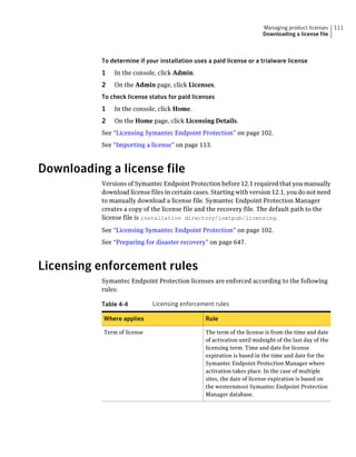 Managing product licenses      111
                                                                        Downloading a license file



           To determine if your installation uses a paid license or a trialware license
           1   In the console, click Admin.
           2   On the Admin page, click Licenses.
           To check license status for paid licenses
           1   In the console, click Home.
           2   On the Home page, click Licensing Details.
           See “Licensing Symantec Endpoint Protection” on page 102.
           See “Importing a license” on page 113.



Downloading a license file
           Versions of Symantec Endpoint Protection before 12.1 required that you manually
           download license files in certain cases. Starting with version 12.1, you do not need
           to manually download a license file. Symantec Endpoint Protection Manager
           creates a copy of the license file and the recovery file. The default path to the
           license file is installation directory/inetpub/licensing.
           See “Licensing Symantec Endpoint Protection” on page 102.
           See “Preparing for disaster recovery” on page 647.



Licensing enforcement rules
           Symantec Endpoint Protection licenses are enforced according to the following
           rules:

           Table 4-4         Licensing enforcement rules

           Where applies                         Rule

           Term of license                       The term of the license is from the time and date
                                                 of activation until midnight of the last day of the
                                                 licensing term. Time and date for license
                                                 expiration is based in the time and date for the
                                                 Symantec Endpoint Protection Manager where
                                                 activation takes place. In the case of multiple
                                                 sites, the date of license expiration is based on
                                                 the westernmost Symantec Endpoint Protection
                                                 Manager database.
 
