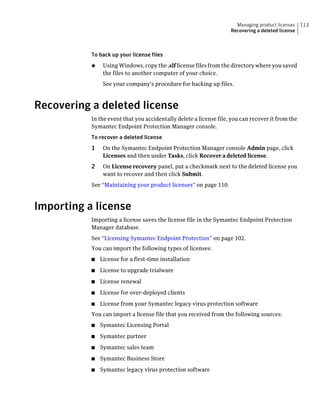 Managing product licenses    113
                                                                    Recovering a deleted license



           To back up your license files
           ◆    Using Windows, copy the .slf license files from the directory where you saved
                the files to another computer of your choice.
                See your company's procedure for backing up files.



Recovering a deleted license
           In the event that you accidentally delete a license file, you can recover it from the
           Symantec Endpoint Protection Manager console.
           To recover a deleted license
           1    On the Symantec Endpoint Protection Manager console Admin page, click
                Licenses and then under Tasks, click Recover a deleted license.
           2    On License recovery panel, put a checkmark next to the deleted license you
                want to recover and then click Submit.
           See “Maintaining your product licenses” on page 110.



Importing a license
           Importing a license saves the license file in the Symantec Endpoint Protection
           Manager database.
           See “Licensing Symantec Endpoint Protection” on page 102.
           You can import the following types of licenses:
           ■   License for a first-time installation
           ■   License to upgrade trialware
           ■   License renewal
           ■   License for over-deployed clients
           ■   License from your Symantec legacy virus protection software
           You can import a license file that you received from the following sources:
           ■   Symantec Licensing Portal
           ■   Symantec partner
           ■   Symantec sales team
           ■   Symantec Business Store
           ■   Symantec legacy virus protection software
 