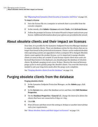 114   Managing product licenses
      About obsolete clients and their impact on licenses



                              See “Migrating from Symantec Client Security or Symantec AntiVirus” on page 141.
                              To import a license
                              1    Save the license file on a computer or network that is accessible from the
                                   console computer.
                              2    In the console, click Admin > Licenses and under Tasks, click Activate license.
                              3    Follow the prompts in License Activation Wizard to import and activate your
                                   license. Additional information about your options are provided in the wizard.



      About obsolete clients and their impact on licenses
                              Over time, it is possible for the Symantec Endpoint Protection Manager database
                              to acquire obsolete clients. These are database entries for the clients that are no
                              longer functional in the protected environment. Clients can be rendered obsolete
                              when operating systems are upgraded or when a computer ID is changed. Obsolete
                              clients count against the product license, so it is important to purge obsolete
                              clients as soon as they are created. If your license reports show more seats are
                              licensed than known to be deployed, you should purge the database of obsolete
                              clients. By default, purging occurs every 30 days. Shorten the interval between
                              purge cycles to more quickly purge the obsolete clients. You reset the interval as
                              needed to suit your long-term needs after the purge cycle completes.
                              See “Purging obsolete clients from the database” on page 114.



      Purging obsolete clients from the database
                              Purging obsolete clients
                              1    In the Symantec Endpoint Protection Manager, on the Admin page, click
                                   Servers.
                              2    In the Servers tree, select the database server and then click Edit Database
                                   Properties.
                              3    On the Database Properties > General tab, change the interval to delete the
                                   clients that have not connected in X days to 1 day.
                              4    Click OK.
                              5    Wait 24 hours and then revert the setting to 30 days or another interval that
                                   suits your requirements.
                              See “About obsolete clients and their impact on licenses” on page 114.
 