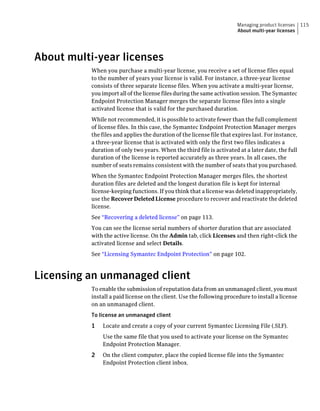 Managing product licenses    115
                                                                        About multi-year licenses




About multi-year licenses
           When you purchase a multi-year license, you receive a set of license files equal
           to the number of years your license is valid. For instance, a three-year license
           consists of three separate license files. When you activate a multi-year license,
           you import all of the license files during the same activation session. The Symantec
           Endpoint Protection Manager merges the separate license files into a single
           activated license that is valid for the purchased duration.
           While not recommended, it is possible to activate fewer than the full complement
           of license files. In this case, the Symantec Endpoint Protection Manager merges
           the files and applies the duration of the license file that expires last. For instance,
           a three-year license that is activated with only the first two files indicates a
           duration of only two years. When the third file is activated at a later date, the full
           duration of the license is reported accurately as three years. In all cases, the
           number of seats remains consistent with the number of seats that you purchased.
           When the Symantec Endpoint Protection Manager merges files, the shortest
           duration files are deleted and the longest duration file is kept for internal
           license-keeping functions. If you think that a license was deleted inappropriately,
           use the Recover Deleted License procedure to recover and reactivate the deleted
           license.
           See “Recovering a deleted license” on page 113.
           You can see the license serial numbers of shorter duration that are associated
           with the active license. On the Admin tab, click Licenses and then right-click the
           activated license and select Details.
           See “Licensing Symantec Endpoint Protection” on page 102.



Licensing an unmanaged client
           To enable the submission of reputation data from an unmanaged client, you must
           install a paid license on the client. Use the following procedure to install a license
           on an unmanaged client.
           To license an unmanaged client
           1   Locate and create a copy of your current Symantec Licensing File (.SLF).
               Use the same file that you used to activate your license on the Symantec
               Endpoint Protection Manager.
           2   On the client computer, place the copied license file into the Symantec
               Endpoint Protection client inbox.
 