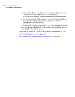 116   Managing product licenses
      Licensing an unmanaged client



                                 ■    On the clients that use a pre-Vista version of Windows, the inbox is located
                                      at: Drive:Documents and SettingsAll UsersApplication
                                      DataSymantecSymantec Endpoint ProtectionCurrentVersioninbox
                                 ■    On the clients that use Vista or a newer version of Windows, the inbox is
                                      located at: Drive:ProgramDataSymantecSymantec Endpoint
                                      ProtectionCurrentVersioninbox
                                 If the license file is invalid, a folder named Invalid is created and the invalid
                                 license is placed into the folder. If the file is valid, it is automatically removed
                                 from the inbox after it is processed.
                            You can also include the .SLF file as part of a third-party deployment package.
                            See “Downloading a license file” on page 111.
                            See “Installing client software using third-party tools” on page 1000.
 