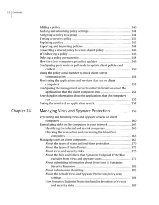 12   Contents




                  Editing a policy ..........................................................................     240
                  Locking and unlocking policy settings ............................................              241
                  Assigning a policy to a group ........................................................          241
                  Testing a security policy ..............................................................        243
                  Replacing a policy .......................................................................      243
                  Exporting and importing policies ..................................................             244
                  Converting a shared policy to a non-shared policy ...........................                   246
                  Withdrawing a policy ..................................................................         246
                  Deleting a policy permanently ......................................................            248
                  How the client computers get policy updates ...................................                 249
                  Configuring push mode or pull mode to update client policies and
                       content ...............................................................................    250
                  Using the policy serial number to check client-server
                       communication ....................................................................         251
                  Monitoring the applications and services that run on client
                       computers ...........................................................................      252
                  Configuring the management server to collect information about the
                       applications that the client computers run ................................                254
                  Searching for information about the applications that the computers
                       run ....................................................................................   255
                  Saving the results of an application search ......................................              257

     Chapter 14   Managing Virus and Spyware Protection ..................... 259
                  Preventing and handling virus and spyware attacks on client
                      computers ...........................................................................       260
                  Remediating risks on the computers in your network ........................                     263
                      Identifying the infected and at-risk computers ...........................                  265
                      Checking the scan action and rescanning the identified
                          computers .....................................................................         266
                  Managing scans on client computers ..............................................               267
                      About the types of scans and real-time protection ......................                    270
                      About the types of Auto-Protect ..............................................              273
                      About virus and security risks .................................................            275
                      About the files and folders that Symantec Endpoint Protection
                          excludes from virus and spyware scans ..............................                    277
                      About submitting information about detections to Symantec
                          Security Response ..........................................................            282
                      About submissions throttling .................................................              283
                      About the default Virus and Spyware Protection policy scan
                          settings ........................................................................       284
                      How Symantec Endpoint Protection handles detections of viruses
                          and security risks ...........................................................          287
 