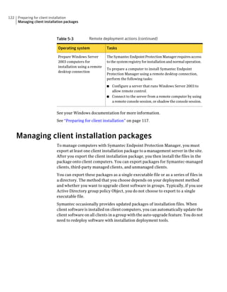 122   Preparing for client installation
      Managing client installation packages



                             Table 5-3           Remote deployment actions (continued)

                              Operating system              Tasks

                              Prepare Windows Server        The Symantec Endpoint Protection Manager requires access
                              2003 computers for            to the system registry for installation and normal operation.
                              installation using a remote
                                                            To prepare a computer to install Symantec Endpoint
                              desktop connection
                                                            Protection Manager using a remote desktop connection,
                                                            perform the following tasks:

                                                            ■ Configure a server that runs Windows Server 2003 to
                                                              allow remote control.
                                                            ■ Connect to the server from a remote computer by using
                                                              a remote console session, or shadow the console session.


                             See your Windows documentation for more information.
                             See “Preparing for client installation” on page 117.



      Managing client installation packages
                             To manage computers with Symantec Endpoint Protection Manager, you must
                             export at least one client installation package to a management server in the site.
                             After you export the client installation package, you then install the files in the
                             package onto client computers. You can export packages for Symantec-managed
                             clients, third-party managed clients, and unmanaged clients.
                             You can export these packages as a single executable file or as a series of files in
                             a directory. The method that you choose depends on your deployment method
                             and whether you want to upgrade client software in groups. Typically, if you use
                             Active Directory group policy Object, you do not choose to export to a single
                             executable file.
                             Symantec occasionally provides updated packages of installation files. When
                             client software is installed on client computers, you can automatically update the
                             client software on all clients in a group with the auto-upgrade feature. You do not
                             need to redeploy software with installation deployment tools.
 