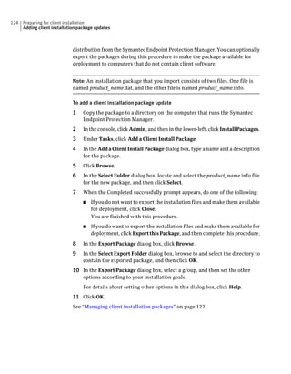 124   Preparing for client installation
      Adding client installation package updates



                             distribution from the Symantec Endpoint Protection Manager. You can optionally
                             export the packages during this procedure to make the package available for
                             deployment to computers that do not contain client software.


                             Note: An installation package that you import consists of two files. One file is
                             named product_name.dat, and the other file is named product_name.info.

                             To add a client installation package update
                             1    Copy the package to a directory on the computer that runs the Symantec
                                  Endpoint Protection Manager.
                             2    In the console, click Admin, and then in the lower-left, click Install Packages.
                             3    Under Tasks, click Add a Client Install Package.
                             4    In the Add a Client Install Package dialog box, type a name and a description
                                  for the package.
                             5    Click Browse.
                             6    In the Select Folder dialog box, locate and select the product_name.info file
                                  for the new package, and then click Select.
                             7    When the Completed successfully prompt appears, do one of the following:
                                  ■   If you do not want to export the installation files and make them available
                                      for deployment, click Close.
                                      You are finished with this procedure.
                                  ■   If you do want to export the installation files and make them available for
                                      deployment, click Export this Package, and then complete this procedure.

                             8    In the Export Package dialog box, click Browse.
                             9    In the Select Export Folder dialog box, browse to and select the directory to
                                  contain the exported package, and then click OK.
                             10 In the Export Package dialog box, select a group, and then set the other
                                  options according to your installation goals.
                                  For details about setting other options in this dialog box, click Help.
                             11 Click OK.
                             See “Managing client installation packages” on page 122.
 