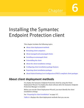 Chapter                         6
Installing the Symantec
Endpoint Protection client
          This chapter includes the following topics:

          ■   About client deployment methods

          ■   Restarting client computers

          ■   About managed and unmanaged clients

          ■   Installing an unmanaged client

          ■   Uninstalling the client

          ■   About the client installation settings

          ■   Configuring client installation package features

          ■   Exporting client installation packages

          ■   About Federal Desktop Core Configuration (FDCC) compliant client packages



About client deployment methods
          You deploy the Symantec Endpoint Protection client by using the Client
          Deployment Wizard. You deploy the client software after the Symantec Endpoint
          Protection Manager is installed.
          Before you run the Client Deployment Wizard, you must identify the client
          installation settings.
          See “Preparing for client installation” on page 117.
          Table 6-1 displays the client deployment methods that you can use.
 