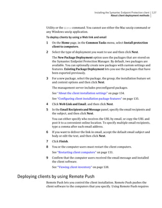 Installing the Symantec Endpoint Protection client   127
                                                                   About client deployment methods



              Utility or the ditto command. You cannot use either the Mac unzip command or
              any Windows unzip application.
              To deploy clients by using a Web link and email
              1   On the Home page, in the Common Tasks menu, select Install protection
                  client to computers.
              2   Select the type of deployment you want to use and then click Next.
                  The New Package Deployment option uses the packages that are stored on
                  the Symantec Endpoint Protection Manager. By default, two packages are
                  available. You can optionally create new packages with custom settings and
                  features. Existing Package Deployment lets you use the packages that have
                  been exported previously.
              3   For a new package, select the package, the group, the installation feature set
                  and content options and then click Next.
                  The management server includes preconfigured packages.
                  See “About the client installation settings” on page 134.
                  See “Configuring client installation package features” on page 135.
              4   Click Web Link and Email, and then click Next.
              5   In the Email Recipients and Message panel, specify the email recipients and
                  the subject, and then click Next.
                  You can either specify who receives the URL by email, or copy the URL and
                  post it to a convenient online location. To specify multiple email recipients,
                  type a comma after each email address.
              6   If you want to deliver the link in email, accept the default email subject and
                  body or edit the text, and then click Next.
              7   Click Finish.
              8   You or the computer users must restart the client computers.
                  See “Restarting client computers” on page 131.
              9   Confirm that the computer users received the email message and installed
                  the client software.
                  See “Viewing client inventory” on page 538.


Deploying clients by using Remote Push
              Remote Push lets you control the client installation. Remote Push pushes the
              client software to the computers that you specify. Using Remote Push requires
 