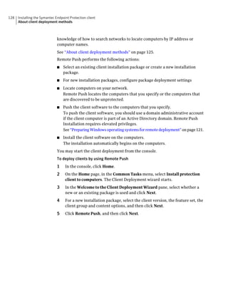 128   Installing the Symantec Endpoint Protection client
      About client deployment methods



                               knowledge of how to search networks to locate computers by IP address or
                               computer names.
                               See “About client deployment methods” on page 125.
                               Remote Push performs the following actions:
                               ■   Select an existing client installation package or create a new installation
                                   package.
                               ■   For new installation packages, configure package deployment settings
                               ■   Locate computers on your network.
                                   Remote Push locates the computers that you specify or the computers that
                                   are discovered to be unprotected.
                               ■   Push the client software to the computers that you specify.
                                   To push the client software, you should use a domain administrative account
                                   if the client computer is part of an Active Directory domain. Remote Push
                                   Installation requires elevated privileges.
                                   See “Preparing Windows operating systems for remote deployment” on page 121.
                               ■   Install the client software on the computers.
                                   The installation automatically begins on the computers.
                               You may start the client deployment from the console.
                               To deploy clients by using Remote Push
                               1    In the console, click Home.
                               2    On the Home page, in the Common Tasks menu, select Install protection
                                    client to computers. The Client Deployment wizard starts.
                               3    In the Welcome to the Client Deployment Wizard pane, select whether a
                                    new or an existing package is used and click Next.
                               4    For a new installation package, select the client version, the feature set, the
                                    client group and content options, and then click Next.
                               5    Click Remote Push, and then click Next.
 
