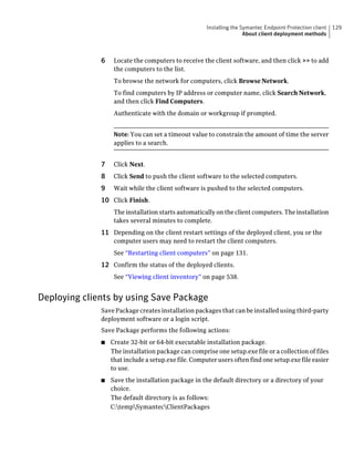 Installing the Symantec Endpoint Protection client   129
                                                                      About client deployment methods



              6    Locate the computers to receive the client software, and then click >> to add
                   the computers to the list.
                   To browse the network for computers, click Browse Network.
                   To find computers by IP address or computer name, click Search Network,
                   and then click Find Computers.
                   Authenticate with the domain or workgroup if prompted.


                   Note: You can set a timeout value to constrain the amount of time the server
                   applies to a search.


              7    Click Next.
              8    Click Send to push the client software to the selected computers.
              9    Wait while the client software is pushed to the selected computers.
              10 Click Finish.
                   The installation starts automatically on the client computers. The installation
                   takes several minutes to complete.
              11 Depending on the client restart settings of the deployed client, you or the
                   computer users may need to restart the client computers.
                   See “Restarting client computers” on page 131.
              12 Confirm the status of the deployed clients.
                   See “Viewing client inventory” on page 538.


Deploying clients by using Save Package
              Save Package creates installation packages that can be installed using third-party
              deployment software or a login script.
              Save Package performs the following actions:
              ■   Create 32-bit or 64-bit executable installation package.
                  The installation package can comprise one setup.exe file or a collection of files
                  that include a setup.exe file. Computer users often find one setup.exe file easier
                  to use.
              ■   Save the installation package in the default directory or a directory of your
                  choice.
                  The default directory is as follows:
                  C:tempSymantecClientPackages
 
