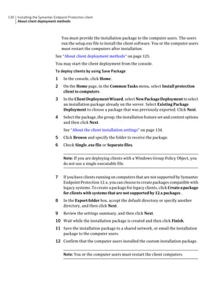 130   Installing the Symantec Endpoint Protection client
      About client deployment methods



                                   You must provide the installation package to the computer users. The users
                                   run the setup.exe file to install the client software. You or the computer users
                                   must restart the computers after installation.
                               See “About client deployment methods” on page 125.
                               You may start the client deployment from the console.
                               To deploy clients by using Save Package
                               1    In the console, click Home.
                               2    On the Home page, in the Common Tasks menu, select Install protection
                                    client to computers.
                               3    In the Client Deployment Wizard, select New Package Deployment to select
                                    an installation package already on the server. Select Existing Package
                                    Deployment to choose a package that was previously exported. Click Next.
                               4    Select the package, the group, the installation feature set and content options
                                    and then click Next.
                                    See “About the client installation settings” on page 134.
                               5    Click Browse and specify the folder to receive the package.
                               6    Check Single .exe file or Separate files.


                                    Note: If you are deploying clients with a Windows Group Policy Object, you
                                    do not use a single executable file.


                               7    If you have clients running on computers that are not supported by Symantec
                                    Endpoint Protection 12.x, you can choose to create packages compatible with
                                    legacy systems. To create a package for legacy clients, click Create a package
                                    for clients with systems that are not supported by 12.x packages .
                               8    In the Export folder box, accept the default directory or specify another
                                    directory, and then click Next.
                               9    Review the settings summary, and then click Next.
                               10 Wait while the installation package is created and then click Finish.
                               11 Save the installation package to a shared network, or email the installation
                                    package to the computer users.
                               12 Confirm that the computer users installed the custom installation package.

                                    Note: You or the computer users must restart the client computers.
 