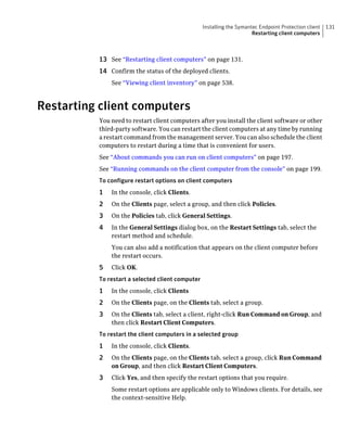 Installing the Symantec Endpoint Protection client   131
                                                                       Restarting client computers



          13 See “Restarting client computers” on page 131.
          14 Confirm the status of the deployed clients.
              See “Viewing client inventory” on page 538.



Restarting client computers
          You need to restart client computers after you install the client software or other
          third-party software. You can restart the client computers at any time by running
          a restart command from the management server. You can also schedule the client
          computers to restart during a time that is convenient for users.
          See “About commands you can run on client computers” on page 197.
          See “Running commands on the client computer from the console” on page 199.
          To configure restart options on client computers
          1   In the console, click Clients.
          2   On the Clients page, select a group, and then click Policies.
          3   On the Policies tab, click General Settings.
          4   In the General Settings dialog box, on the Restart Settings tab, select the
              restart method and schedule.
              You can also add a notification that appears on the client computer before
              the restart occurs.
          5   Click OK.
          To restart a selected client computer
          1   In the console, click Clients
          2   On the Clients page, on the Clients tab, select a group.
          3   On the Clients tab, select a client, right-click Run Command on Group, and
              then click Restart Client Computers.
          To restart the client computers in a selected group
          1   In the console, click Clients.
          2   On the Clients page, on the Clients tab, select a group, click Run Command
              on Group, and then click Restart Client Computers.
          3   Click Yes, and then specify the restart options that you require.
              Some restart options are applicable only to Windows clients. For details, see
              the context-sensitive Help.
 