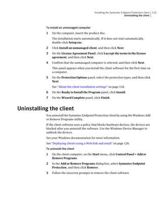 Installing the Symantec Endpoint Protection client   133
                                                                           Uninstalling the client



           To install an unmanaged computer
           1   On the computer, insert the product disc.
               The installation starts automatically. If it does not start automatically,
               double-click Setup.exe.
           2   Click Install an unmanaged client, and then click Next.
           3   On the License Agreement Panel, click I accept the terms in the license
               agreement, and then click Next.
           4   Confirm that the unmanaged computer is selected, and then click Next.
               This panel appears when you install the client software for the first time on
               a computer.
           5   On the Protection Options panel, select the protection types, and then click
               Next.
               See “About the client installation settings” on page 134.
           6   On the Ready to Install the Program panel, click Install.
           7   On the Wizard Complete panel, click Finish.



Uninstalling the client
           You uninstall the Symantec Endpoint Protection client by using the Windows Add
           or Remove Programs utility.
           If the client software uses a policy that blocks hardware devices, the devices are
           blocked after you uninstall the software. Use the Windows Device Manager to
           unblock the devices.
           See your Windows documentation for more information.
           See “Deploying clients using a Web link and email” on page 126.
           To uninstall the client
           1   On the client computer, on the Start menu, click Control Panel > Add or
               Remove Programs.
           2   In the Add or Remove Programs dialog box, select Symantec Endpoint
               Protection, and then click Remove.
           3   Follow the onscreen prompts to remove the client software.
 