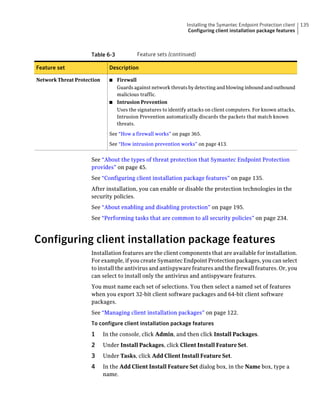 Installing the Symantec Endpoint Protection client   135
                                                                Configuring client installation package features



                     Table 6-3            Feature sets (continued)

Feature set                   Description

Network Threat Protection     ■ Firewall
                                Guards against network threats by detecting and blowing inbound and outbound
                                malicious traffic.
                              ■ Intrusion Prevention
                                Uses the signatures to identify attacks on client computers. For known attacks,
                                Intrusion Prevention automatically discards the packets that match known
                                threats.

                              See “How a firewall works” on page 365.

                              See “How intrusion prevention works” on page 413.


                     See “About the types of threat protection that Symantec Endpoint Protection
                     provides” on page 45.
                     See “Configuring client installation package features” on page 135.
                     After installation, you can enable or disable the protection technologies in the
                     security policies.
                     See “About enabling and disabling protection” on page 195.
                     See “Performing tasks that are common to all security policies” on page 234.



Configuring client installation package features
                     Installation features are the client components that are available for installation.
                     For example, if you create Symantec Endpoint Protection packages, you can select
                     to install the antivirus and antispyware features and the firewall features. Or, you
                     can select to install only the antivirus and antispyware features.
                     You must name each set of selections. You then select a named set of features
                     when you export 32-bit client software packages and 64-bit client software
                     packages.
                     See “Managing client installation packages” on page 122.
                     To configure client installation package features
                     1      In the console, click Admin, and then click Install Packages.
                     2      Under Install Packages, click Client Install Feature Set.
                     3      Under Tasks, click Add Client Install Feature Set.
                     4      In the Add Client Install Feature Set dialog box, in the Name box, type a
                            name.
 