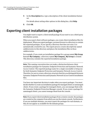 136   Installing the Symantec Endpoint Protection client
      Exporting client installation packages



                               5    In the Description box, type a description of the client installation feature
                                    set.
                                    For details about setting other options in this dialog box, click Help.
                               6    Click OK.



      Exporting client installation packages
                               You might want to export a client install package if you want to use a third-party
                               distribution system.
                               When you export client software packages, you create client installation files for
                               deployment. When you export packages, you must browse to a directory to contain
                               the exported packages. If you specify a directory that does not exist, it is
                               automatically created for you. The export process creates descriptively named
                               subdirectories in this directory and places the installation files in these
                               subdirectories.
                               For example, if you create an installation package for a group named My Group
                               beneath My Company, a directory named My Company_My Group is created.
                               This directory contains the exported installation package.


                               Note: This naming convention does not make a distinction between client
                               installation packages for Symantec Endpoint Protection and Symantec Network
                               Access Control. The exported package name for a single executable is Setup.exe
                               for both Symantec Endpoint Protection and Symantec Network Access Control.
                               Therefore, be sure to create a directory structure that lets you distinguish between
                               Symantec Endpoint Protection and Symantec Network Access Control installation
                               files.

                               You have one important decision to make when you export packages. You must
                               decide whether to create an installation package for managed clients or unmanaged
                               clients. If you create a package for managed clients, you can manage them with
                               the Symantec Endpoint Protection Manager console. If you create a package for
                               unmanaged clients, you cannot manage them from the console.


                               Note: If you export client installation packages from a remote console, the packages
                               are created on the computer from which you run the remote console. Furthermore,
                               if you use multiple domains, you must export the packages for each domain, or
                               they do not appear as available for the domain groups.
 