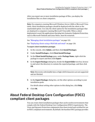Installing the Symantec Endpoint Protection client   137
                      About Federal Desktop Core Configuration (FDCC) compliant client packages



          After you export one or more installation package of files, you deploy the
          installation files on client computers.


          Note: On computers running Microsoft Windows Server 2008 or Microsoft Vista
          (x64), client installation packages should be deployed with the silent or the
          unattended option. Use only the silent option for the installation packages that
          are deployed to computers running Microsoft Vista (x86). When a silent
          deployment is used, the applications that plug into Symantec Endpoint Protection,
          such as Microsoft Outlook and Lotus Notes, must be restarted.

          See “Managing client installation packages” on page 122.
          See “Deploying clients using a Web link and email” on page 126.
          To export client installation packages
          1   In the console, click Admin, and then click Install Packages.
          2   Under Install Packages, click Client Install Package.
          3   In the Client Install Package pane, under Package Name, right-click the
              package to export and then click Export.
          4   In the Export Package: dialog box, beside the Export folder text box, browse
              to and select the directory to contain the exported package, and then click
              OK.


              Note: Directories with double-byte or high-ASCII characters are not supported
              and are blocked.


          5   In the Export Package: dialog box, set the other options according to your
              installation goals.
              For details about setting other options in this dialog box, click Help.
          6   Click OK.



About Federal Desktop Core Configuration (FDCC)
compliant client packages
          You can create client installation packages that can be used in environments that
          comply with the Federal Desktop Core Configuration (FDCC) requirements. The
          Virus and Spyware Protection components have been tested and certified for use
          in FDCC compliant environments. By default, the baseline FDCC package provides
 
