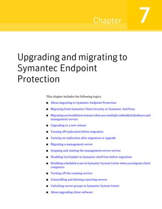 Chapter                         7
Upgrading and migrating to
Symantec Endpoint
Protection
      This chapter includes the following topics:

      ■   About migrating to Symantec Endpoint Protection

      ■   Migrating from Symantec Client Security or Symantec AntiVirus

      ■   Migrating an installation instance that uses multiple embedded databases and
          management servers

      ■   Upgrading to a new release

      ■   Turning off replication before migration

      ■   Turning on replication after migration or upgrade

      ■   Migrating a management server

      ■   Stopping and starting the management server service

      ■   Disabling LiveUpdate in Symantec AntiVirus before migration

      ■   Disabling scheduled scans in Symantec System Center when you migrate client
          computers

      ■   Turning off the roaming service

      ■   Uninstalling and deleting reporting servers

      ■   Unlocking server groups in Symantec System Center

      ■   About upgrading client software
 
