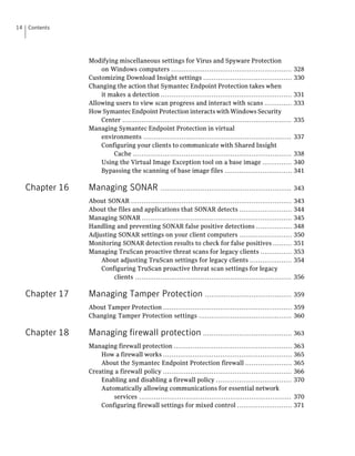14   Contents




                  Modifying miscellaneous settings for Virus and Spyware Protection
                      on Windows computers .........................................................            328
                  Customizing Download Insight settings ..........................................              330
                  Changing the action that Symantec Endpoint Protection takes when
                      it makes a detection ..............................................................       331
                  Allowing users to view scan progress and interact with scans .............                    333
                  How Symantec Endpoint Protection interacts with Windows Security
                      Center ................................................................................   335
                  Managing Symantec Endpoint Protection in virtual
                      environments ......................................................................       337
                      Configuring your clients to communicate with Shared Insight
                          Cache ...........................................................................     338
                      Using the Virtual Image Exception tool on a base image ..............                     340
                      Bypassing the scanning of base image files ................................               341

     Chapter 16   Managing SONAR                  .............................................................. 343

                  About SONAR ............................................................................      343
                  About the files and applications that SONAR detects .........................                 344
                  Managing SONAR .......................................................................        345
                  Handling and preventing SONAR false positive detections .................                     348
                  Adjusting SONAR settings on your client computers .........................                   350
                  Monitoring SONAR detection results to check for false positives .........                     351
                  Managing TruScan proactive threat scans for legacy clients ...............                    353
                      About adjusting TruScan settings for legacy clients ....................                  354
                      Configuring TruScan proactive threat scan settings for legacy
                          clients ..........................................................................    356

     Chapter 17   Managing Tamper Protection ......................................... 359
                  About Tamper Protection ............................................................. 359
                  Changing Tamper Protection settings ............................................ 360

     Chapter 18   Managing firewall protection .......................................... 363
                  Managing firewall protection ........................................................         363
                      How a firewall works .............................................................        365
                      About the Symantec Endpoint Protection firewall ......................                    365
                  Creating a firewall policy .............................................................      366
                      Enabling and disabling a firewall policy ....................................             370
                      Automatically allowing communications for essential network
                          services ........................................................................     370
                      Configuring firewall settings for mixed control ..........................                371
 