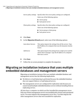 144   Upgrading and migrating to Symantec Endpoint Protection
      Migrating an installation instance that uses multiple embedded databases and management servers




                                  Server policy settings   Specify where the server policy settings are configured.
                                                           Select one of the following options:

                                                           ■   Server group
                                                           ■   Each parent server

                                  Client policy settings   Specify where the client policy settings are configured.
                                                           Select one of the following options:

                                                           ■   Server group or client group
                                                           ■   Each parent server


                             4    Click Next.
                             5    In the Migration Wizard panel, select one of the following options:

                                  Auto-detect Servers      This option imports the settings from all the servers. Type
                                                           the IP address of a computer that runs the Symantec System
                                                           Center.

                                  Add Server               This option imports the settings from a single server and the
                                                           clients that it manages. Type the IP address of a computer
                                                           that runs a server.


                             6    Click Next.
                             7    Follow the on-screen prompts to complete the migration.



      Migrating an installation instance that uses multiple
      embedded databases and management servers
                             Migrating an installation instance that uses multiple embedded database and
                             management servers has the following implications:
                             ■   No failover or load balancing is performed because the embedded database
                                 does not support failover or load balanced servers.
                             ■   The management servers are configured for replication only because you
                                 cannot install multiple embedded database servers without installing them as
                                 replicating servers.
                             All sites have a computer on which you first installed the management server.
                             Only one of these management servers was installed with a license and a preshared
                             secret. You must migrate this management server first. You then migrate the
                             other management servers that were installed for replication.
 