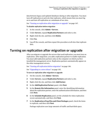 Upgrading and migrating to Symantec Endpoint Protection   147
                                               Turning on replication after migration or upgrade



           data between legacy and updated databases during or after migration. You must
           turn off replication at each site that replicates, which means that you must log
           on to and turn off replication at a minimum of two sites.
           See “Turning on replication after migration or upgrade” on page 147.
           To disable replication before migration
           1   In the console, click Admin > Servers.
           2   Under Servers, expand Replication Partners and select a site.
           3   Right-click the site, and then click Delete.
           4   Click Yes.
           5   Log off the console, and then repeat this procedure at all sites that replicate
               data.



Turning on replication after migration or upgrade
           After you migrate or upgrade the servers that used replication, you must turn on
           replication. After migration, you add a replication partner to enable replication.
           You must add replication partners only on the computer on which you first
           installed the management server. Replication partners automatically appear on
           the other management servers.
           See “Turning off replication before migration” on page 146.
           See “Upgrading to a new release” on page 145.
           To turn on replication after migration or upgrade
           1   On the console, click Admin > Servers.
           2   Under Servers, expand Replication Partners and select a site.
           3   Right-click the site, and then click Add Partner.
           4   In the Add Replication Partner panel, click Next.
           5   In the Remote Site Information panel, enter the identifying information
               about the replication partner, enter the authentication information, and then
               click Next.
           6   In the Schedule Replication panel, set the schedule for when replication
               occurs automatically, and then click Next.
           7   In the Replication of Log Files and Client Packages panel, check the items
               to replicate, and then click Next.
               Package replication uses large amounts of traffic and hard disk space.
 