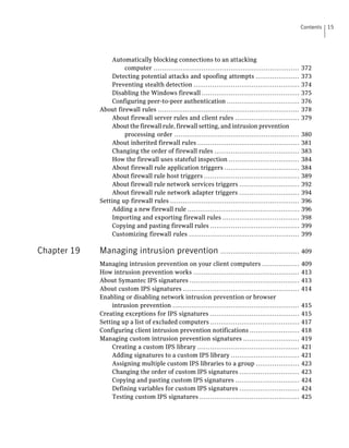Contents   15




                  Automatically blocking connections to an attacking
                      computer ......................................................................    372
                  Detecting potential attacks and spoofing attempts .....................                373
                  Preventing stealth detection ...................................................       374
                  Disabling the Windows firewall ...............................................         375
                  Configuring peer-to-peer authentication ...................................            376
             About firewall rules ....................................................................   378
                  About firewall server rules and client rules ...............................           379
                  About the firewall rule, firewall setting, and intrusion prevention
                      processing order ............................................................      380
                  About inherited firewall rules .................................................       381
                  Changing the order of firewall rules .........................................         383
                  How the firewall uses stateful inspection ..................................           384
                  About firewall rule application triggers ....................................          384
                  About firewall rule host triggers ..............................................       389
                  About firewall rule network services triggers .............................            392
                  About firewall rule network adapter triggers .............................             394
             Setting up firewall rules ..............................................................    396
                  Adding a new firewall rule ......................................................      396
                  Importing and exporting firewall rules .....................................           398
                  Copying and pasting firewall rules ...........................................         399
                  Customizing firewall rules .....................................................       399

Chapter 19   Managing intrusion prevention ...................................... 409
             Managing intrusion prevention on your client computers ..................                   409
             How intrusion prevention works ...................................................          413
             About Symantec IPS signatures .....................................................         413
             About custom IPS signatures ........................................................        414
             Enabling or disabling network intrusion prevention or browser
                  intrusion prevention .............................................................     415
             Creating exceptions for IPS signatures ...........................................          415
             Setting up a list of excluded computers ...........................................         417
             Configuring client intrusion prevention notifications ........................              418
             Managing custom intrusion prevention signatures ...........................                 419
                  Creating a custom IPS library .................................................        421
                  Adding signatures to a custom IPS library .................................            421
                  Assigning multiple custom IPS libraries to a group .....................               423
                  Changing the order of custom IPS signatures .............................              423
                  Copying and pasting custom IPS signatures ...............................              424
                  Defining variables for custom IPS signatures .............................             424
                  Testing custom IPS signatures ................................................         425
 