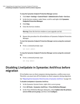 150   Upgrading and migrating to Symantec Endpoint Protection
      Disabling LiveUpdate in Symantec AntiVirus before migration



                             To stop the Symantec Endpoint Protection Manager service
                             1    Click Start > Settings > Control Panel > Administrative Tools > Services.
                             2    In the Services window, under Name, scroll to and right-click Symantec
                                  Endpoint Protection Manager.
                             3    Click Stop.
                             4    Close the Services window.


                                  Warning: Close the Services window or your upgrade can fail.


                             5    Repeat this procedure for all installations of Symantec Endpoint Protection
                                  Manager.
                             To start the Symantec Endpoint Protection Manager service using the command
                             line
                             ◆    From a command prompt, type:

                                  net start semsrv


                             To stop the Symantec Endpoint Protection Manager service using the command
                             line
                             ◆    From a command prompt, type:

                                  net stop semsrv




      Disabling LiveUpdate in Symantec AntiVirus before
      migration
                             If LiveUpdate runs on client computers during migration, conflicts may occur.
                             Therefore, you must turn off LiveUpdate on client computers during migration.
                             See “Migrating from Symantec Client Security or Symantec AntiVirus” on page 141.
                             To disable LiveUpdate in Symantec AntiVirus
                             1    In the Symantec System Center, right-click a server group.
                             2    Click All Tasks > Symantec AntiVirus > Virus Definition Manager.
                             3    In the Virus Definition Manager dialog box, check Update only the primary
                                  server of this server group, and then click Configure.
 